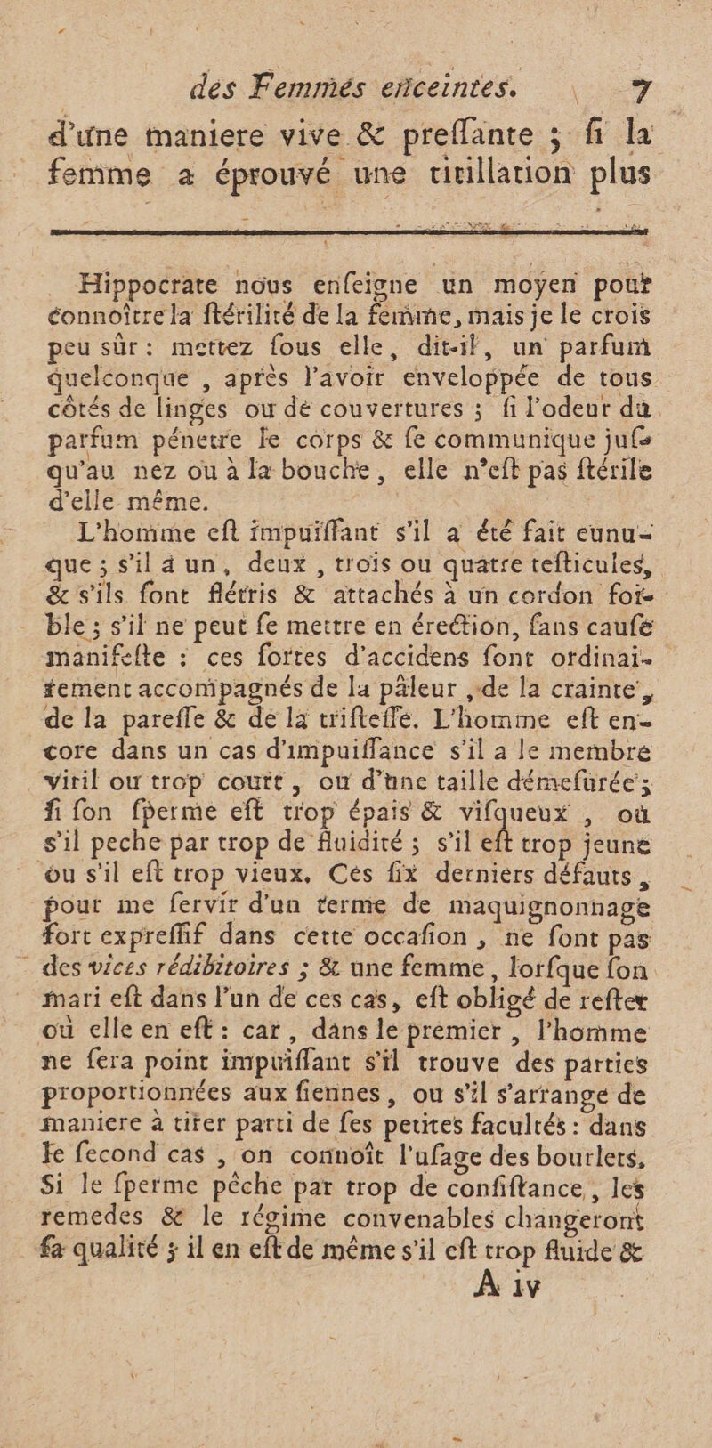 d’une maniere vive &amp; preflante 3 fi la femme a éprouvé une uvillation plus Ta NP Hippocrate nous enfeigne un moyen pour éonnoître la ftérilité de la femme, mais je le crois peu sûr: mettez fous elle, dit-il, un parfum quelconque , après l'avoir enveloppée de tous côtés de linges ou dé couvertures ; fi l'odeur du parfum pénetre Le corps &amp; fe communique jufs qu'au nez ou à la bouche, elle n’eft pas ftérile d'elle même. | L'homme ef impuiffant s'il à été fait eunu- que ; s'il a un, deux, trois ou quatre tefticules, &amp; s'ils font flétris &amp; attachés à un cordon foi- ble ; s’il ne peut fe mettre en éreétion, fans caufe manifelte : ces fortes d’accidens font ofdinai. tement accompagnés de la päleur ,-de la crainte, de la parefle &amp; dé la trifteffe. L'homme eft en core dans un cas d'impuiffance s’il a le membre viril où trop court, où d’une taille démefurée; fi fon fperme eft trop épais &amp; vifqueux , où s’il peche par trop de fluidité ; s’il eft trop jeune ou s'il eft trop vieux, Cés fix derniers défauts, pout me fervir d’un terme de maquignonnage fort expreffif dans certe occafion , ne font pas - des wices rédibitoires ; &amp; une femme, lorfque {fon mari eft dans l’un de ces cas, eft obligé de refter où elle en eft: car, dans le prémier , l’homme ne fera point impuiffant s'il trouve des parties proportionnées aux fiennes, ou s’il s'arrange de maniere à titer parti de fes petites facultés : dans Je fecond cas , on connoît l’ufage des bourlets. Si le fperme pêche par trop de confiftance,, les remedes &amp; le régime convenables changeront fa qualité ; il en cft de même s’il eft trop fluide &amp; “HP