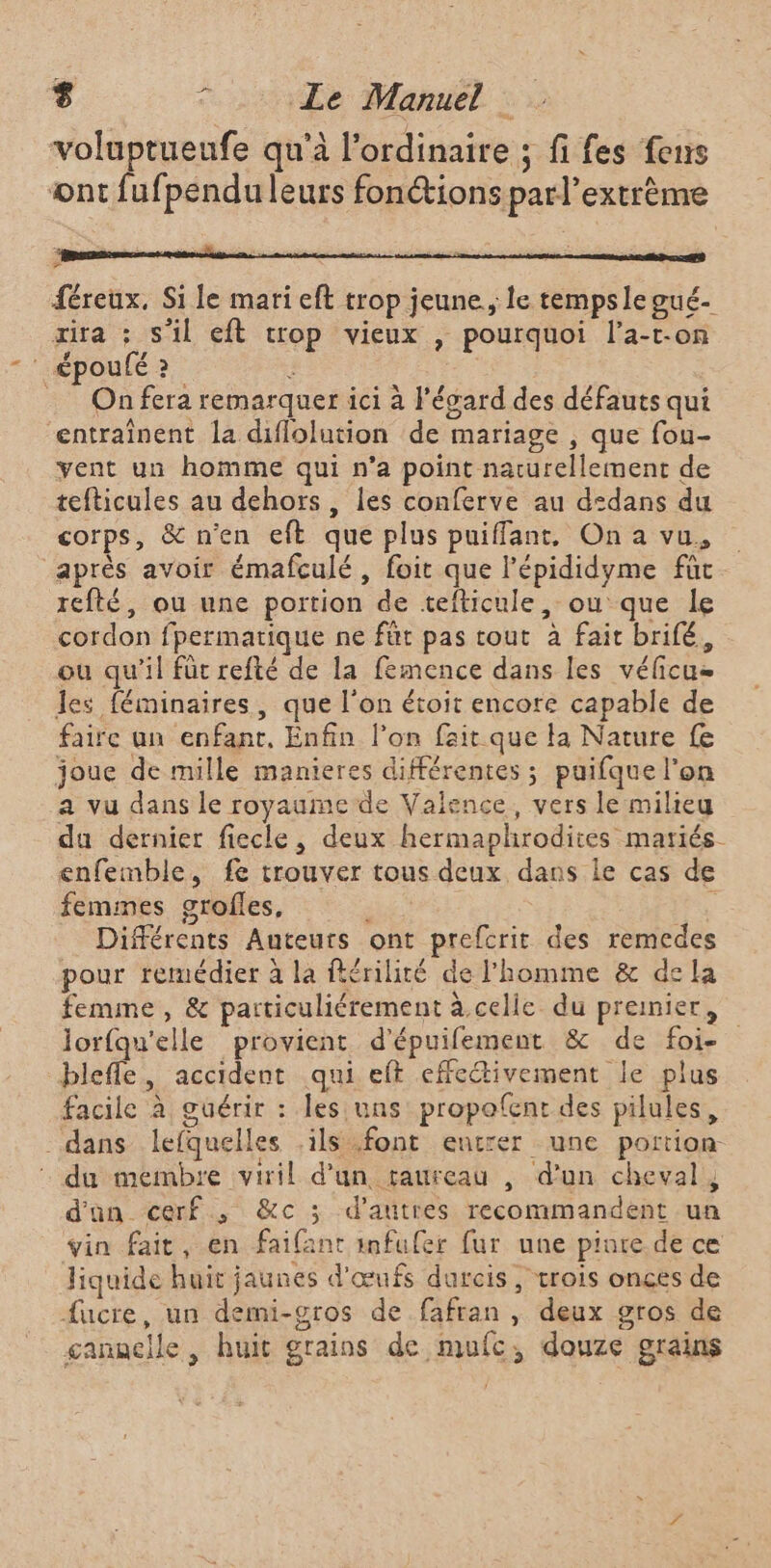 voluptueufe qu'à l'ordinaire ; fi fes fens ont fufpendu leurs fonctions parl’extrème M PEU mi À 7 5 Es : F {éreux, Si le mari eft trop jeune, le tempsle gué- œira ; s'il eft crop vieux , pourquoi l’a-t-on _époulé2 ; a _ On fera remarquer ici à l'égard des défauts qui entraînent la diflolution de mariage , que fou- yent un homme qui n’a point naturellement de tefticules au dehors, les conferve au d:dans du corps, &amp; n'en eft que plus puiffant, On a vu, après avoir émafculé , foit que l’épididyme fût refté, ou une portion de tefticule, ou que le cordon fpermatique ne füt pas tout à fait brifé, ou qu'il für refté de la femence dans les vélicus les féminaires, que l'on étoit encore capable de faire an enfant, Enfin l’on fait que la Nature fe joue de mille manieres différentes ; puifque l’on a vu dans le royaume de Valence, vers le milieu da dernier fiecle, deux hermaphrodites matiés- enfemble, fe trouver tous deux dans le cas de femmes grofles, PR | ; Différents Auteurs ont prefcrit des remedes pour remédier à la flérilité de l’homme &amp; de la femme, &amp; particuliérement à celle du premier, lorfqu'elle provient d'épuifement &amp; de foi- blefle, accident qui eft effectivement le plus facile à guérir : les uns propofent des pilules, dans lefquelles ils .font entrer une portion du membre viril d’un taureau , d’un cheval, d'an cerf, &amp;c ; d’autres recommandent un vin fait, en faifant imfufer fur une pinte de ce Jiquide huit jaunes d'œufs durcis, trois onçes de fucre, un demi-gros de fafran , deux gros de ganaclle , huit grains de mufc, douze grains