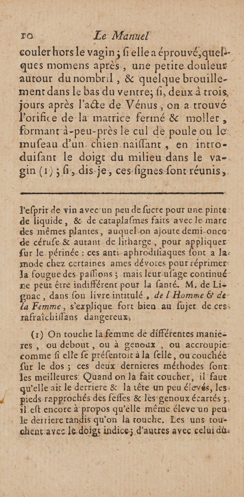 \ ro. Le Manuel couler horsle vagin; fiellea éprouvé,quel- ques momens après, une petite douieur autour du nombril , &amp; quelque brouille- ment dans Le bas du ventre; fi, deux à trois, jours après l’aéte de Vénus, on a trouvé Forifice de la matrice fermé &amp; moller, formant à-peu-près le cul de poule ou le. mufeau.d’un. chien.naiffant , en intro- duifant le doigt du milieu dans le va- gin (1) ;f,.dis-je; ces-fignes-font réunis; l'efprir de vin avec:un peu de fucre pour une pinte: de liquide, &amp; de cataplafmes faits avec le marc des mêmes plantes, auquel.on ajoute demi-once- de cérufe.&amp; autant de litharge., pour appliquer {ar le. périnée : ces anti-aphrodiftaques font a la: mode chez certaines ames dévotres pour réprimer: la fougue des paflions ; mais leur-ufage continué: re peur être indifférent pour la fanté. M, de Lis gnac, dans fou livreintitulé,, de Z Homme &amp; de: da Femme, s'explique fort bien au fujet de ces: rafraïchiflans dangereux; (1) On touche la femme de différentes manie res , ou debout , ou à genoux , ou accroupie: comme fi elle fe préfentoit à la feile, ou couchée {ur le dos ; ces déux dernieres méthodes font: es meilleures: Quand on la fait coucher, il faut. qu'elle ait le derriere &amp; la rêre un peu élevés, les: 5 f { -F£ # « pieds rapprochés des feffes &amp; Ies‘genoux écartés 5, 11.eft encore à propos qu’elle même éleve un peu: . le derriere tandis qu’on la touche. Les uns tou- chentavec le. doigt indice; d’autres avec celui du: