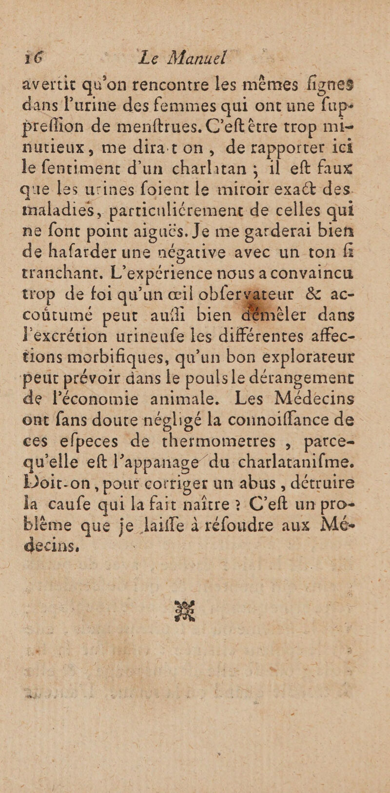 avertit qu’on rencontre les mèmes fignes dans l'urine des femmes qui ont une fup- preflion de menftrues. C’eft être trop mi- nutieux, me diraton, de rapporter 1cf le fentiment d’un charlitan ; 1l eft faux que les urines foient le miroir exact des. maladies, particuliérement de celles qui ne font point aiguës. Je me garderai bien de hafarder une négative avec un ton f tranchant, L'expérience nous a convaincu trop de foi qu’un œil obfergateur &amp; ac- coûtumé peut aufli bien démeé | émmeler dans l’excrétion urineufe les différentes affec- tions morbifiques, qu’un bon explorateur peut prévoir dans le poulsle dérangement de léconomie animale. Les Médecins ont fans doute négligé la connoiffance de ces efpeces de thermometres , parce- qu'elle eft l’appanage”du charlatanifme. Doit-on, pout corriger un abus , détruire la caufe qui la fait naître ? C’eft un pro- blème que je laifle à réfoudre aux Mé- decins, PE