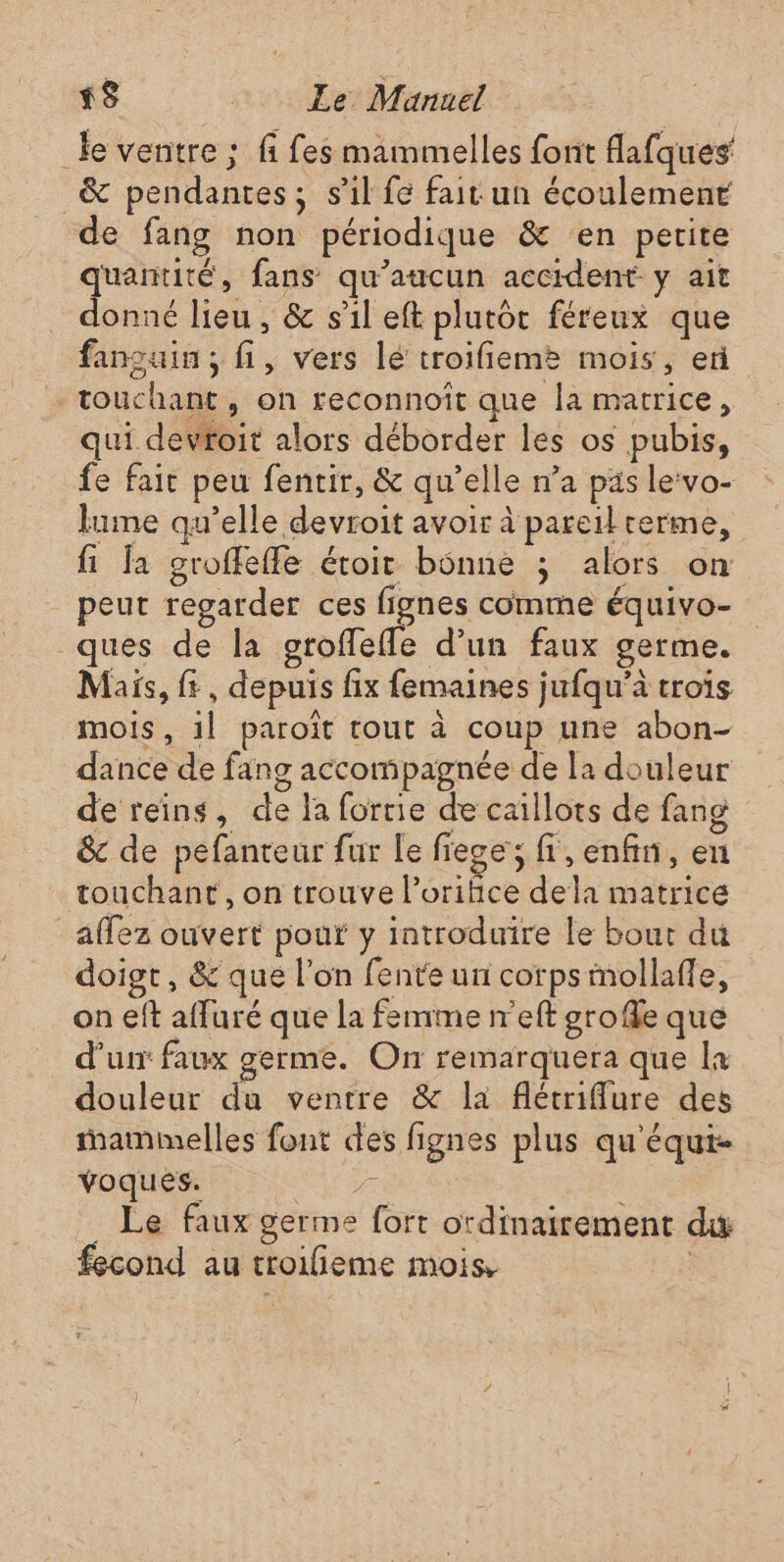 le ventre ; fi fes mammelles font fafques &amp; pendantes; s'il fe fait un écoulement de fang non périodique &amp; en petite quantité, fans qu'aucun accident y ait donné lieu, &amp; s’il eft plutôt féreux que fansuin; fi, vers lé troifieme mois, en … touchant, on reconnoît que la matrice, qui devroit alors déborder les os pubis, fe fait peu fentir, &amp; qu’elle n’a pas le:vo- lume qu’elle devroit avoir à pareil terme, fi Ja groffeffe étoit bonne ; alors on peut regarder ces fignes comme équivo- ques de la oroffefle d’un faux germe. Mais, ft, depuis fix femaines jufqu’à trois mois, 1l paroiït tout à coup une abon- dance de fang accompagnée de la douleur de reins, de la forrie de caillots de fang &amp; de pefanteur fur Le fiege; fl,enfin, en touchant, on trouve l’oritice dela matrice _affez ouvert pour y introduire le bout du doigt, &amp; que l’on fente un corpsimollafle, on eft affuré que la femme n'eft grofle que d’un faux germe. On remarquera que la douleur du ventre &amp; la flétriflure des mammelles fout des fignes plus qu'équt- voques. Ne Le faux germe fort ordinairement du fecond au troilieme mois, à