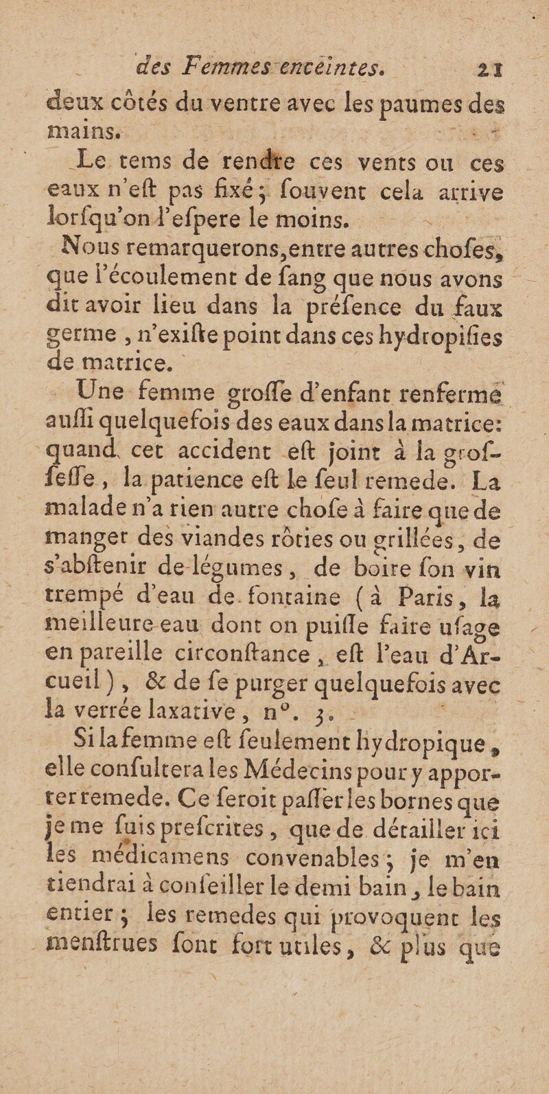 eux côtés du ventre avec les paumes des mains) 4 ES . __Le tems de rendte ces vents ou ces eaux n'eft pas fixés fouvent cela arrive lorfqu’ond’efpere le moins. ou Nous remarquerons,entre autres chofes, dit avoir lieu dans la préfence du faux de matrice. : aufli quelquefois des eaux dansla matrice: quand, cet accident eft joint à la grof- feffe, la patience eft le feul remede. La malade n'a rien autre chofe à faire que de manger des viandes rôties ou grillées, de s'abftenir delégumes, de boire fon vin trempé d’eau de fontaine (à Paris, la meilleure eau dont on puifle faire ufage en pareille circonftance , eft l’eau d’Ar- cueil), &amp; defe purger quelquefois avec le verrée laxative , n°. 3: Ro Si la femme eft feulement hydropique, elle confultera les Médecins pour y appor- terremede. Ce feroit paflerles bornes que je me fuis prefcrites, que de détailler ici les médicamens convenables; je m’en tiendrai à confeiller le demi bain , lebain entier; les remedes qui provoquent les -meénfirues fonc fortuules, &amp; plus que À