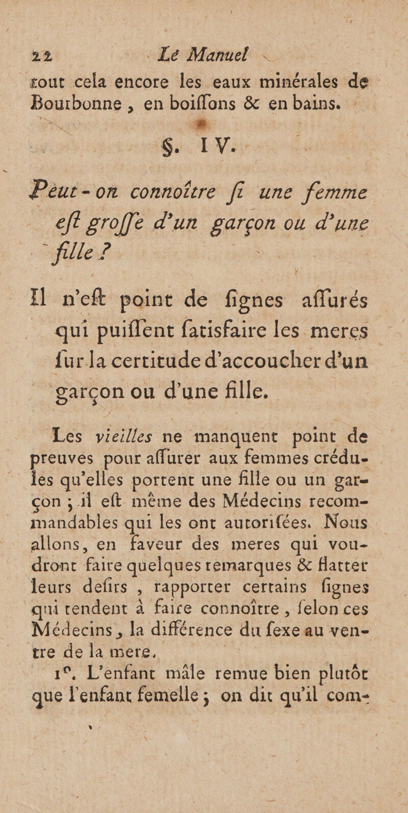 tout cela encore les eaux minérales de Bourbonne , en boiflons &amp; en bains. #- $ IV.. Peut-on connoître fi une femme eft groffe d’un garçon ou d’une - fille 2 HR I n'eft point de fignes aflurés qui puiflent fatisfaire les meres {ur la certitude d’accoucher d’un garçon ou d'une fille. Les vieilles ne manquent point de preuves pour aflurer aux femmes crédu- les qu’elles portent une fille ou un gar- çon ; 11 eft même des Médecins recom- mandables qui les ont autorifées. Nous allons, en faveur des meres qui vou- dront faire quelques remarques &amp; flatter leurs defirs , rapporter certains fignes qui rendent à faire connoître , felon ces Médecins , la différence du fexe au ven- tre de la mere. 1°, L'enfant mâle remue bien plutôt que l'enfant femelle ; on dit qu'il com- Vv