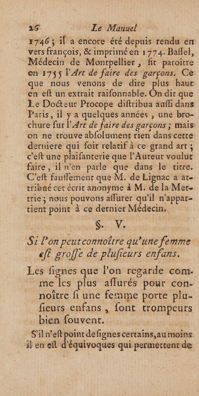 26° Le Manuel | 1746 ; il a encore été depuis rendu en vers françois, &amp; imprimé en 1774. Baflel, Médecin de Montpellier , fit paroitre en 1755 l'Arc de faire des garcons. Ce que nous venons de dire plus haut en eft un extrait raifonnable. On dit que Le Docteur Procope diftribua aufli dans Paris, il y a quelques annéés , une bro- chure fur l'Arc de faire des garcons ; mais on ne trouve abfolument rien dans cette derniere qui foit relatif à ce grand art; c'eft une plaifanterie que l’Auteur voulut faire , il n'en parle que dans le utre. C’eft fauffement que M. de Lignac a at. tribué cet écrit anonyme à M. de la Met- trie ; nous pouvons affurer qu'il n’appar- tient point à ce dernier Médecin, tt Dons M S2 l’on peutconnoître qu’une femme eft groffe de plufieurs enfans. Les fignes que l’on regarde com. me les plus afflurés pour con- noître fi une femme porte plu- fieurs enfans , font trompeurs Hbiemfouyent, 5 S'il n’eft point defignes certains,au moins il en efl d'équivoques qui permettent de