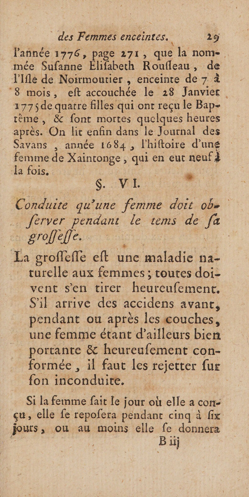 l'année 1776, page 271, que la nome, mée Sufanne Elifabeth Roufleau , de l'Ifle de Noirmoutier , enceinte de 7 à ‘8 mois, eft accouchée le 28 Janvier 1775de quatre filles qui ont reçu le Bap- rème , &amp; fonr mortes quelques heures après. On lit enfin dans le Journal des Savans , année 1684, l'hiftoire d’uné femme de Xaintonge , qui en eut neuf à la fois. SR Le . Conduite qu'une femme doit ob» _ ferver pendant le tems de fa HOME Ps ER MAS Ja croflefle eft une malus na turelle aux femmes ; toutes doi- vent s'en tirer heureufement. S'il arrive des accidens avant, pendant ou après les couches, une femme étant d’ailleurs bien portante &amp; heureufement con- formée , il faut les rejetter fur fon inconduite. : Si la femme fait le ; jour où elle a con- cu, elle fe repofera pendant cinq à fix jours , ou au moins elle fe donnera Bi 11 |