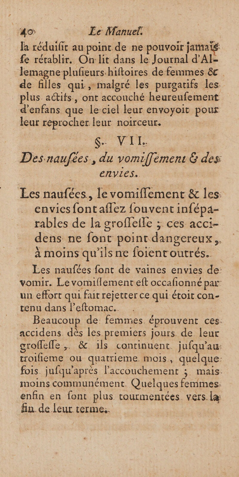 la réduifit au point de ne pouvoir jamatg fe rétablir. On:lit dans le Journal d'AI- Jemagne plufeurshiftoires de femmes &amp;c de filles qui ,-malgré les purgatifs les plus actifs, ont accouché heureufement d'enfans que le-ciel leur envoyoit pour leur reprocher leur noirceur. Se VII. | Des naufées, du vomiffement &amp; des | envies. Les naufées., levomiflement &amp; les: envies fontaflez fouvent infépa- rables de la groffelle ; ces acci- dens ne font point dangereux, à moins qu'ils ne foientoutrés.. Les naufées font de vaines envies de: vomir. Le vomiflement eft occafionné par un effort qui fait rejetter ce qui étoit con- tenu dans l’eftomac... | Beaucoup de: femmes. éprouvent ces: accidens. dès les premiers jours de leur groffefle ,. &amp; ils continuent. jufqu’au: troifiéme ou quatrieme mois, quelque: fois. jufqu'après l'accouchement ; mais. moins communément. Quelques femmes: enfin en font plus rourmentées. vers. læ fin de leur terme.