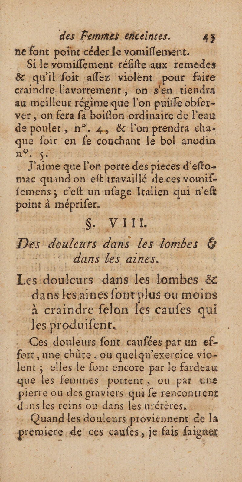 _ne font poinr céder le vomiflement. Si le vomiflement réfifte aux remedes &amp; qu'il foit afflez violent pour faire craindre l'avortement , on s'en tiendra au meilleur régime que l’on puilfe obfer- ver, on fera fa boiflon ordinaire de l’eau de poulet , n°. 4, &amp; l’on prendra cha- que foir en . couchant le ol anodin n°. $- 2 J'aime que l'on porte des pieces d’efto- mac quand on eft travaillé deces vomif- jemens; c’elt un ufage Italien qui n'eft point à méprifer. Pare Des douleurs dans Les Lombes ré dans les 'aines. RS pilou dans les lobes &amp;e dans lesainesfontplus ou moins à craindre felon les caufes qui les pre oduifent. Ces douleurs font caufées par un ef fort , une chüte , ou quelqu'exercice vio- lent ; elles le fonc éncore par le fardeau que les femmes portent, ou par une pierre ou des graviers qui fe rencontrent | sh les reins ou dans les urétères. . - Quandles douleurs proviénent : la premiere de ces caufes, je:fais faignes