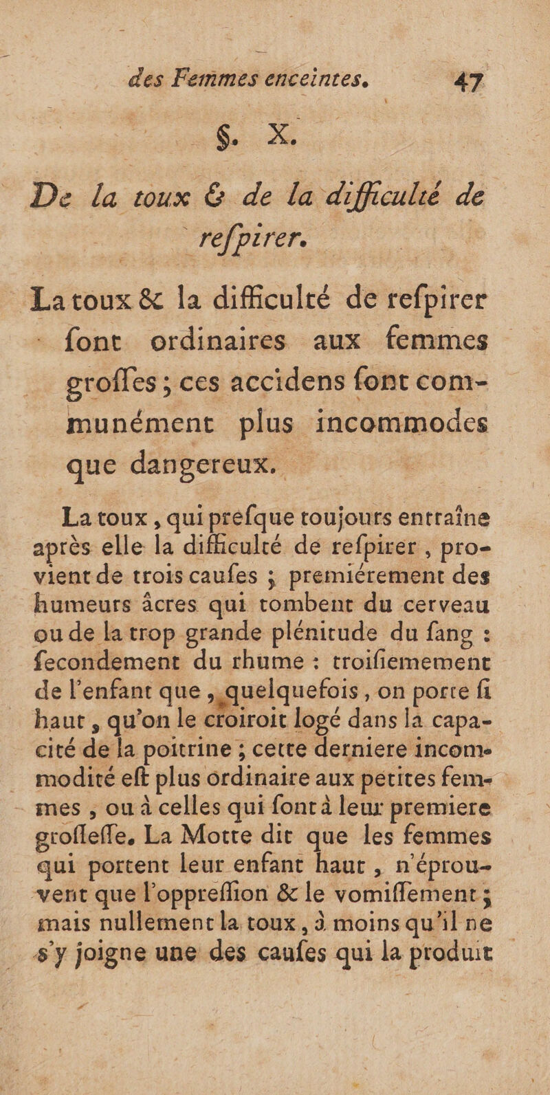 a 6. X., De la toux &amp; de la difficulié de refpirer. | La toux &amp; la difficulté de refpirer - font ordinaires aux femmes groffes ; ces accidens font com- munément plus incommodes que dangereux. La toux , qui prefque toujours entraîne après elle la difhculté de refpirer , pro- vient de trois caufes ; premiérement des humeurs âcres qui tombent du cerveau ou de la trop grande plénitude du fang : fecondement du rhume : troifiemement de l'enfant que ,.quelquefois, on porte fi baut , qu’on le croiroit logé dans la capa- cité de la poitrine ; cette derniere income … modité eff plus ordinaire aux petites fem- - mes , ou à celles qui font à leur premiere grofleffe, La Motte dir que les femmes qui portent leur enfant haut , n'éprou- vent que l’oppreffion &amp; le vomiffement ; mais nullement la toux , 3 moinsqu'ilne s'y joigne une des caufes qui la produit