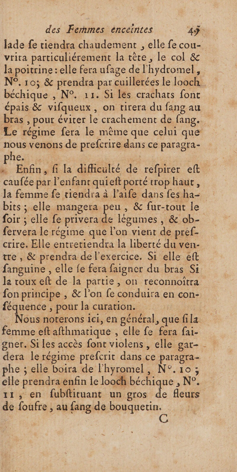 vrira particuliérement la tète, le col &amp; béchique , N°. 11. Si les crachats font épais &amp; vifqueux, on tirera du fang au nous venons de prefcrire dans ce paragra- phe. de | G » Enfin, fi la difficulté de refpirer eft caufée par l'enfant quieft porté trop haut, Ja femme fe tiendra à l’aife dans fes ha- foir ; elle fe privera de légumes , &amp; ob- fervera le régime que l’on vient de pref- crire. Elle entretiendra la liberté du ven- tre , &amp; prendra de l'exercice, Si elle eft fanguine , elle fe fera faigner du bras Si la roux eft de la partie, on reconnoîtra féquence , pour la curation. 0) e VA ! femme eft afthmarique , elle fe fera fai- dera le régime prefcrit dans ce paragra- phe ; elle boira de l'hyromel, N°.10; de foufre , au fang de bouquetin,