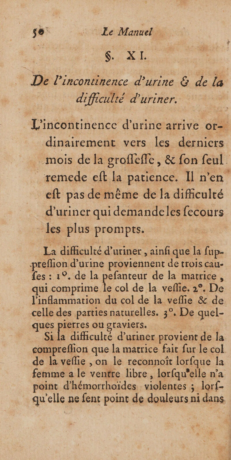 be d'a De l’incontinence d'urine &amp; de la difficulté d'uriner. L'incontinence d'urine arrive or= dinairement vers les derniers _mois de la grofleffe, &amp; fon feul. remede eft la patience. Il n’en eft pas de même de la difficulté d’uriner qui demandeles fecours les plus prompts. La difficulté d’uriner , ainf que la fup- preffion d'urine proviennent de trois cau- fes : 1°. de la pefanteur de la matrice, qui A col de la veflie. 2°, De l'inflammation du col de la veflie &amp; de celle des parties naturelles. 3°, De quel- ques pierres ougraviers. Si la difficulté d’uriner provient de la compreffion que la matrice fait fur le col de la veflie , on le reconnoît lorfque la femme a le ventre libre , lorfqu'elle n’a point d’hémorrhoïdes violentes ; lorf- qu'elle ne fent point de douleurs ni dans