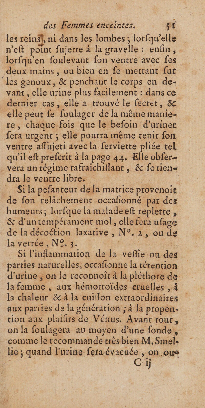 _ les rein$f, ni dans les lombes ; lorfqu’elle n’eft point fujetre à la gravelle : enfin, lorfqu’en foulevant fon ventre avec fes deux mains , ou bien en fe mettant fut ‘les genoux, &amp; penchant le corps en de- vant , elle urine plus facilement : dans ce dernier cas, elle a trouvé le fecret, &amp; elle peut fe foulager de la même manie- re, chaque fois que le befoin d’uriner fera urgent ; elle pourra mème tenir fon ventre affujeti avec la ferviette pliée tel qu’il eft prefcrit à la page 44. Elle obfer- . vera un régime rafraïchiflant , &amp; fetien&lt; dra le ventre libre. Si la pefanteur de la matrice provenoit de fon relâchement occafonné par des humeurs; lorfque la maladeeft replette , &amp; d’untempérament mol, elle fera ufage de la décoétion laxative , N°. 2, ou de la verrée , N°. 3. DD er . Si Pinflammation de la veflie ou des parties naturelles, occafionne la rérention d'urine , on le reconnoiît à la pléthore de Ja femme , aux hémorroïdes cruelles , à la chaleur &amp; à la cuifflon extraordinaires aux parties de la génération ; à la propen- tion aux plailirs de Vénus. Avant tour, on la foulagera au moyen d’une fonde, comme le recommande trèsbien M. Smel. lie ; quand l’urine fera évacuée , on_ous Ci