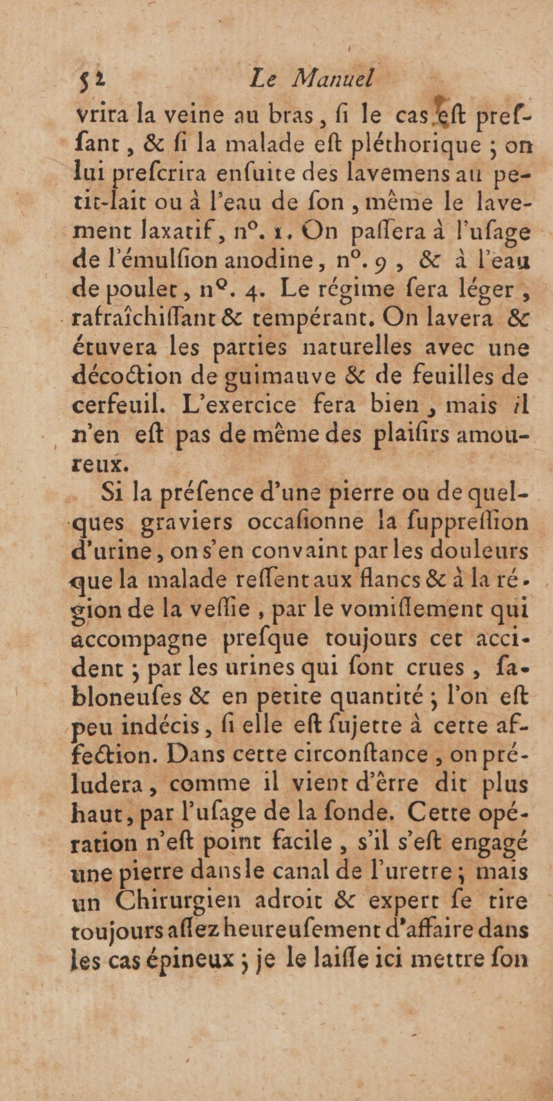 vrira la veine au bras, fi le cas ft pref- -fant, &amp; fi la malade eft pléthorique ; on lui prefcrira enfuite des lavemens au pe- tit-lait ou à l’eau de fon , même le lave- ment Jaxatif, n°. 1, On pañlera à l’ufage de l’émulfion anodine, n°.9 , &amp; à l’eau de poulet, n°. 4. Le régime fera léger, _rafraïchiffant &amp; rempérant, On lavera &amp; étuvera les parties naturelles avec une décoction de guimauve &amp; de feuilles de cerfeuil. L'exercice fera bien , mais il n’en eft pas de même des plaifirs amou- reux. 4 | | Si la préfence d’une pierre ou de quel- ques graviers occafionne Îa fuppreflion d'urine, on s’en convaint parles douleurs que la malade reffentaux flancs&amp;àlaré. gion de la veflie , par le vomiflement qui accompagne prefque toujours cet acci- dent ; par les urines qui font crues , fa- bloneufes &amp; en petite quantité ; l’on eft peu indécis, fi elle eft fujetre à certe af- fection. Dans cette circonftance , on pré- ludera , comme il vient d’èrre dit plus haut, par l’ufage de la fonde. Cette opé- ration n’eft point facile , s’il s’eft engagé une pierre dansle canal de l’uretre; mais un Chirurgien adroit &amp; expert fe rire toujours affez heureufement d'affaire dans les cas épineux ; je Le laiffe ici mettre fon