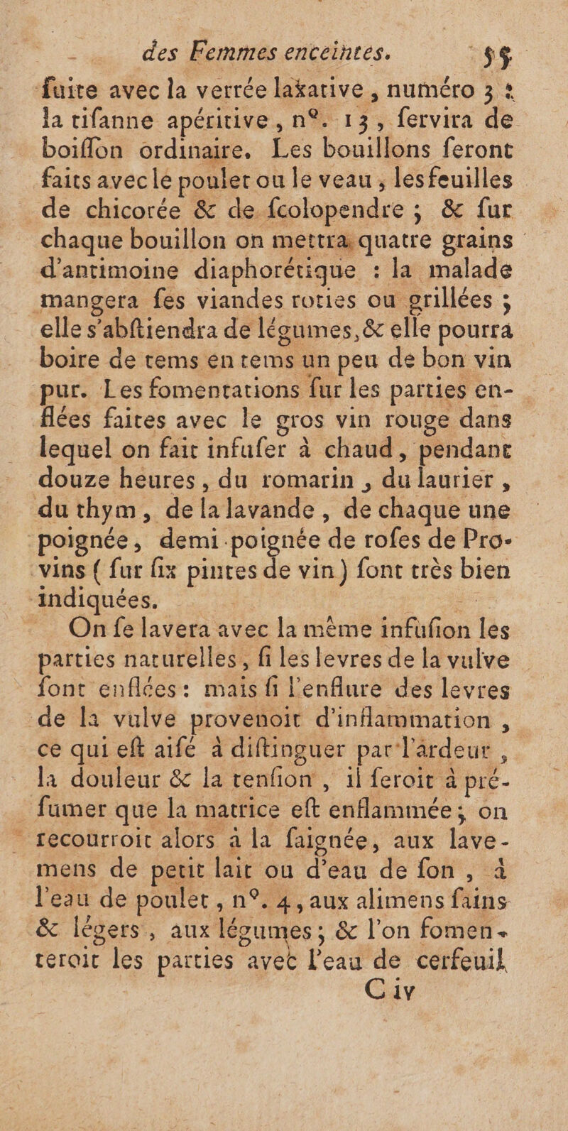 #e la tifanne apéritive, n°. 13, fervira de boiflon ordinaire, Les bouillons feront faits avec le pouler ou le veau ; les feuilles chaque bouillon on mettra.quatre grains d’antimoine diaphorétique : la malade elle s’abftiendra de légumes,&amp; elle pourra pur. Les fomentations fur les parties en- flées faites avec le gros vin rouge dans lequel on fait infufer à chaud, pendant douze heures, du romarin , du laurier , On fe lavera avec la mème infufon les parties naturelles, fi les levres de la vulve font enflces: mais fi l'enflure des levres ce quieft aifé à diftinguer par l'ardeur , la douleur &amp; la tenfion , il feroit à pré - fumer que la matrice eft enflammée; on recourroit alors a la faignée, aux lave- mens de petit lait ou d’eau de fon, à l'eau de poulet , n°. 4, aux alimens fains &amp;c légers, aux légumes, &amp; l’on fomen. terait les parties avec l'eau de cerfeuil. Civ
