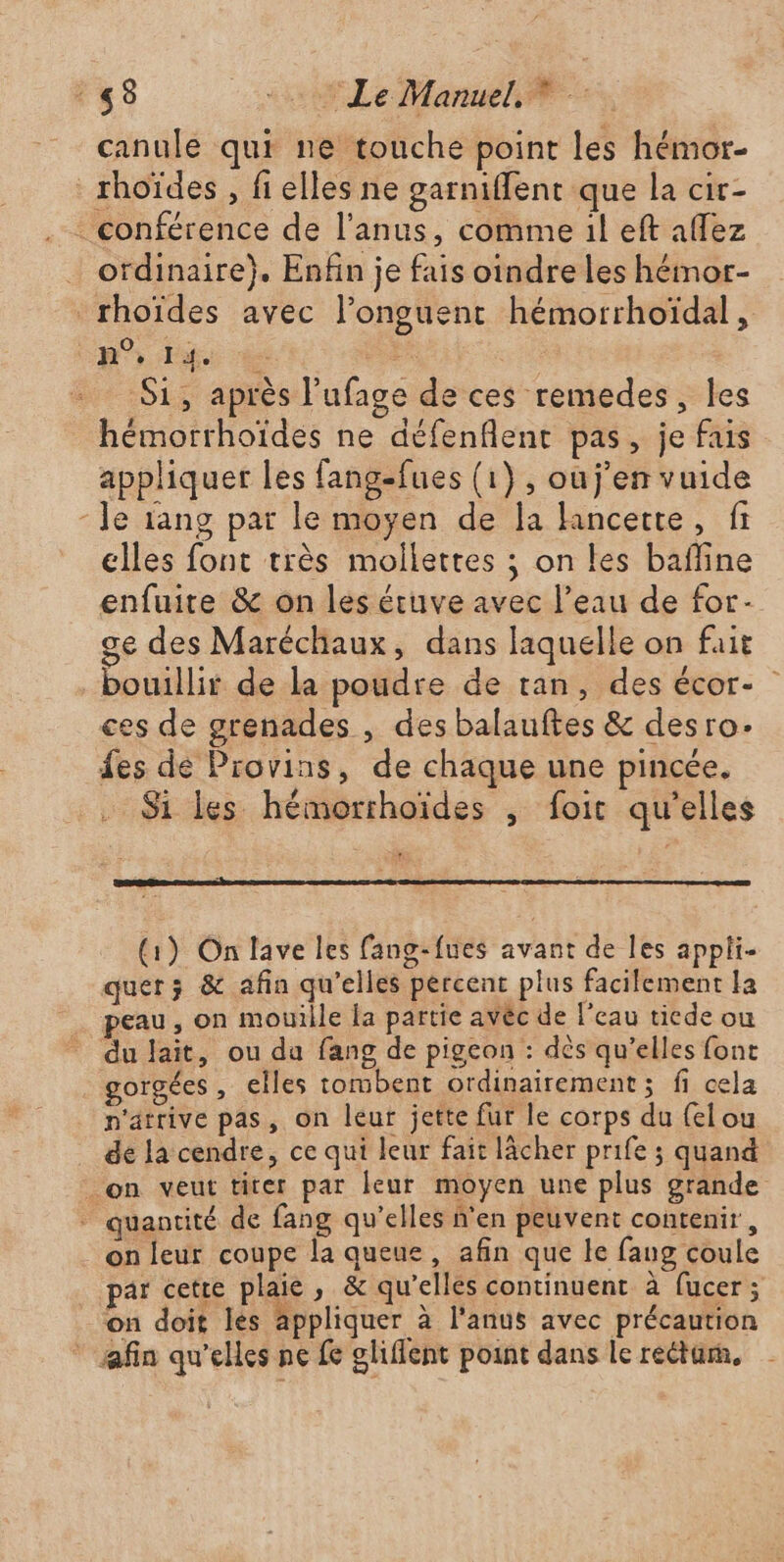 canule qui ne touche point les hémor- _rhoïdes , fi elles ne garniffent que la cir- conférence de l’anus, comme il eft affez ordinaire}. Enfin je fais oindre les hémor- rhoïdes avec l’onguent hémorrhoïdal, CR P e - S1, après l’ufage de ces remedes, les hémorrhoïdes ne défenflent pas, je fais appliquer les fangefues (1), ouj'en vuide - le rang par le moyen de la Hncette, fi elles font très mollettes ; on les bafline enfuire &amp; on les étuve avec l’eau de for- ge des Maréchaux, dans laquelle on fait bouillir de la poudre de tan, des écor- ces de grenades , des balauftes &amp; desro. fes de Provins, de chaque une pincée. Si les hémorrhoïdes , foit qu’elles (1) On lave les fang-fues avant de les appli- quer; &amp; afin qu'elles percent plus facilement la peau, on mouille fa partie avéc de l’eau ticde ou du lait, ou da fang de pigeon : dès qu’elles font gorgées , elles tombent ordinairement ; fi cela n'arrive pas, on leur jette fur le corps du {elou de la cendre, ce qui leur fait lâcher prife ; quand _on veut titer par leur moyen une plus grande * quantité de fang qu’elles n'en peuvent contenir, on leur coupe la queue, afin que le fang coule par cette plaie, &amp; qu’elles continuent à fucer ; on doit les appliquer à l'anus avec précaution * afin qu'elles ne fe gliflent point dans le rectum,