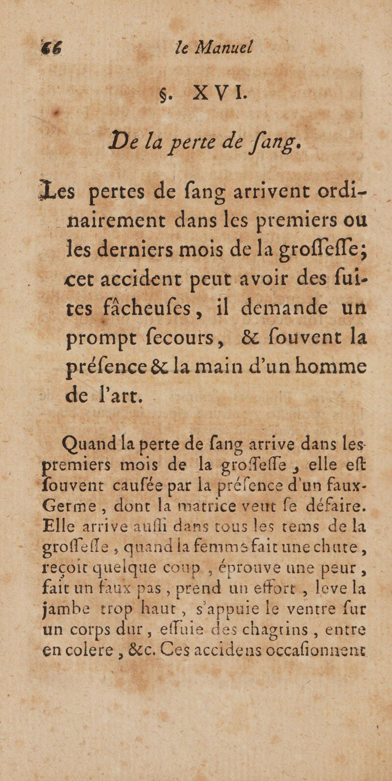 FU RVE De la perte de fang. ? Les pertes de fang arrivent ordi- _nairement dans ee premiers ou les derniers mois de la groffeffe; cet accident peut avoir des fui- tes ficheufes “H demande un prompt fecours, &amp; fouvent la préfence &amp; la main d’un homme de ES | | | Oùaé la perte de. fang atrive dans les premiers mois de la grofielle , elle eft ‘ouvent caufée par la préfence d'un faux. Germe, dont la matrice veut fe défaire. Elle arrive auf dans tous les tems de la groffel le, quand la femme fairunechute, reçoit quelque coup. , éprouve une peur , fait un Aux pas , prend un effort, leve la jambe trop en , s'appuie le ventre fur un corps dur, effuie des chagtins , entre en colere , Bec. Ces accidens cation dre