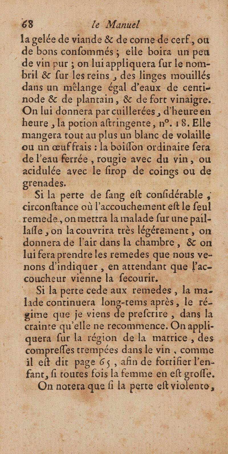 la gelée de viande &amp; de corne de cerf, ou de bons confommés ; elle boira un pen de vin pur ; on lui appliquera fur Le nom- bril &amp; fur lesreins , des linges mouillés dans un mêlange égal d'eaux de centi- node &amp; de plantain, &amp; de fort vinaigre. On lui donnera par cuillerées , d'heureen heure , la potion aftringente , n°. 1 8. Elle mangera tout au plus un blanc de volaille ou un œuf frais : la boiffon ordinaire fera de l’eau ferrée , rougie avec du vin, ou acidulée avec le firop de coings ou de grenades. | re Si la perte de fang eft confidérable , circonftance où l'accouchement eft le feul remede, on mettra la malade fur une pail- lafle , on la couvrira très légéreiment , on donnera de l'air dans la chambre, &amp; on lui fera prendre les remedes que nous ve- nons d'indiquer , en attendant que l’ac- coucheur vienne la fecourir. Si la perte cede aux remedes , la ma- laide continuera long-rems après, le ré- gime que je viens de prefcrire , dans la crainte qu'elle ne recommence. On appli- quera fur la région dela matrice , des compreffes trempées dans le vin , comme il eft dit page 6$ , afin de fortifier l’en- fanc, fi routes fois la femme en eft groffe. On notera que fi la perte eft violente,