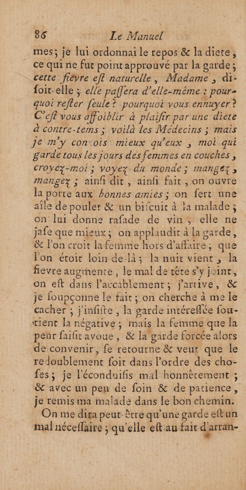 mes; je lui ordonnai le repos &amp; la diete, ce qui ne fut point approuvé par la garde; cette fièvre ef? naturelle, Madame , di- foit-elle ; e//e paffera d'elle-même : pour- quoi refter feule? pourquoi vous ennuyer ? C’efl vous affoiblir à plaifir par une diete à contre-tems ; voilà les Médecins ; mais Je m'y con:ois mieux qu'eux , moi qui garde tous les jours des femmes en couches , Croyez-moi; voyez. du monde ; imangez , nangez ; ainf dit, ainf fait, on ouvre la porte aux bonnes amies ; on fert une aile de pouler &amp; un bifcuir à la malade; on Jui donne rafade de vin, elle ne jafe que mieux; on applaudir à la garde, &amp; l'on croit lafemme hors d'affaire; que l'on étoir loin delà; la nuit vienr , la fievre augmente , le mal de vère s’y jsinr, on eft dans l’accablement; j'arrive, &amp; je foupçonne le fair; on cherche à me le cacher ; j'infifte , la garde intéreflée fou- stient la négative ; maïs la femme que la “péür faifit avoue, &amp; la garde forcée alors de convenir, fe retourne &amp; veut que le redoublement foit dans l’ordre des cho- fes; je l'éconduifis mal honnèrement ; &amp; avec un pen de foin &amp; de patience, je remis ma malade dans le bon chemin. On me diga peut-être qu'une garde eftun mal néceflaire ; qu'elle eftau fait d'arran-