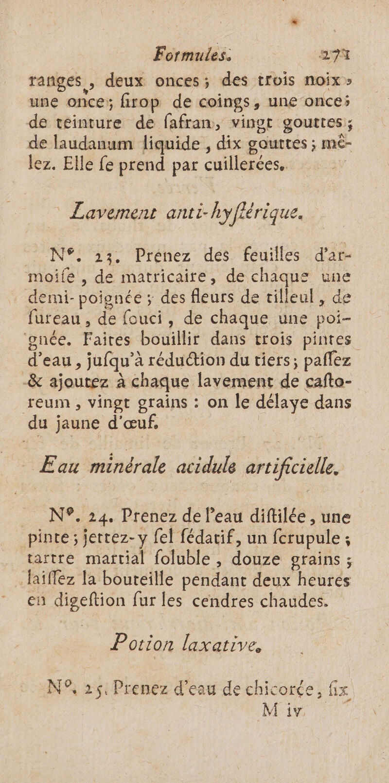 rangées, deux onces; des trois noix» une once; firop de coings, une once; de teinture de fafran, vingt gouttes; de laudanum liquide , dix gouttes ; mc- lez. Elle fe prend par cuillerées. Lavement anti-hyflérique. N°. 33. Prénez des feuilles d’ar- moife , de matricaire, de chaques une demi- poignée ; des fleurs de tilleul, de fureau , de fouci, de chaque une poi- gnée. Faires bouillir dans trois pintes d’eau , jufqu’à réduction du tiers; paflez -&amp; ajoutez à chaque lavement de cafto- reum , vingt grains : on le délaye dans du jaune d'œuf, Eau minérale acidule artificielle. N°. 24. Prenez de l'eau diftilée , une pinte ; jertez-y fel fédatif, un fcrupule ; tartre martial foluble , douze grains ; …Jaïffez la bouteille pendant deux heures en digeftion fur les cendres chaudes. Potion laxative, N°, 25. Prenez d’eau de chicorée, fix