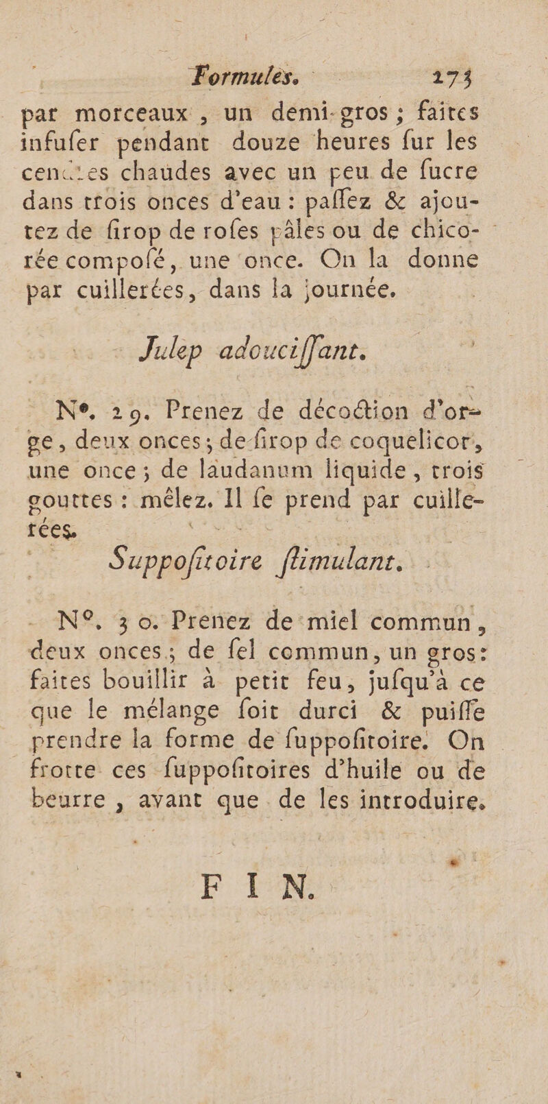 par morceaux , un demi-gros ; faites infufer pendant douze heures fur les cenc’es chaudes avec un peu de fucre dans trois onces d’eau : pañlez &amp; ajou- tez de firop de rofes pâles ou de chico- rée compolé, une ‘once. On la donne par cuillerées, dans la journée. Julep adouciffant. Ne, 29. Prenez de décoction d'or ge , deux onces; defirop de coquelicor, une once; de laudanum liquide, trois gouttes : mêlez. Il {e prend par cuille- tées. ae | Suppofitoire flimulanr. N°. 3 o. Prenez de miel commun, deux onces.; de fel commun, un gros: faites bouillir à petit feu, jufqu’à ce que le mélange foit durci &amp; puiffe prendre la forme de fuppoftoire. On frotte ces fuppofitoires d’huile ou de beurre , avant que de les introduire, F I N.