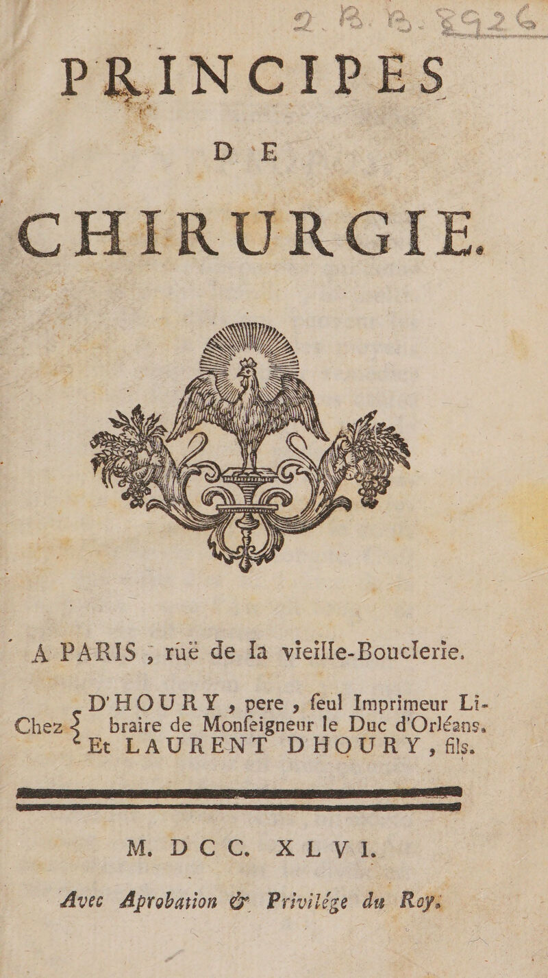 LAN à aah Had! La CHIRURGIE. È h a 74 À. à ag M i ji D a) NE H N, A) A PARIS ; ruë de Ia vieïlle-Bouclerie. D'HOURY , pere , feul Imprimeur Li- Chez:$ braire de Monfeigneur le Duc d'Orléans. | Et LAURENT DHOURY, fils. RE a S i M DCC XEVA Avec Aprobasion &amp; Privilège du Royi