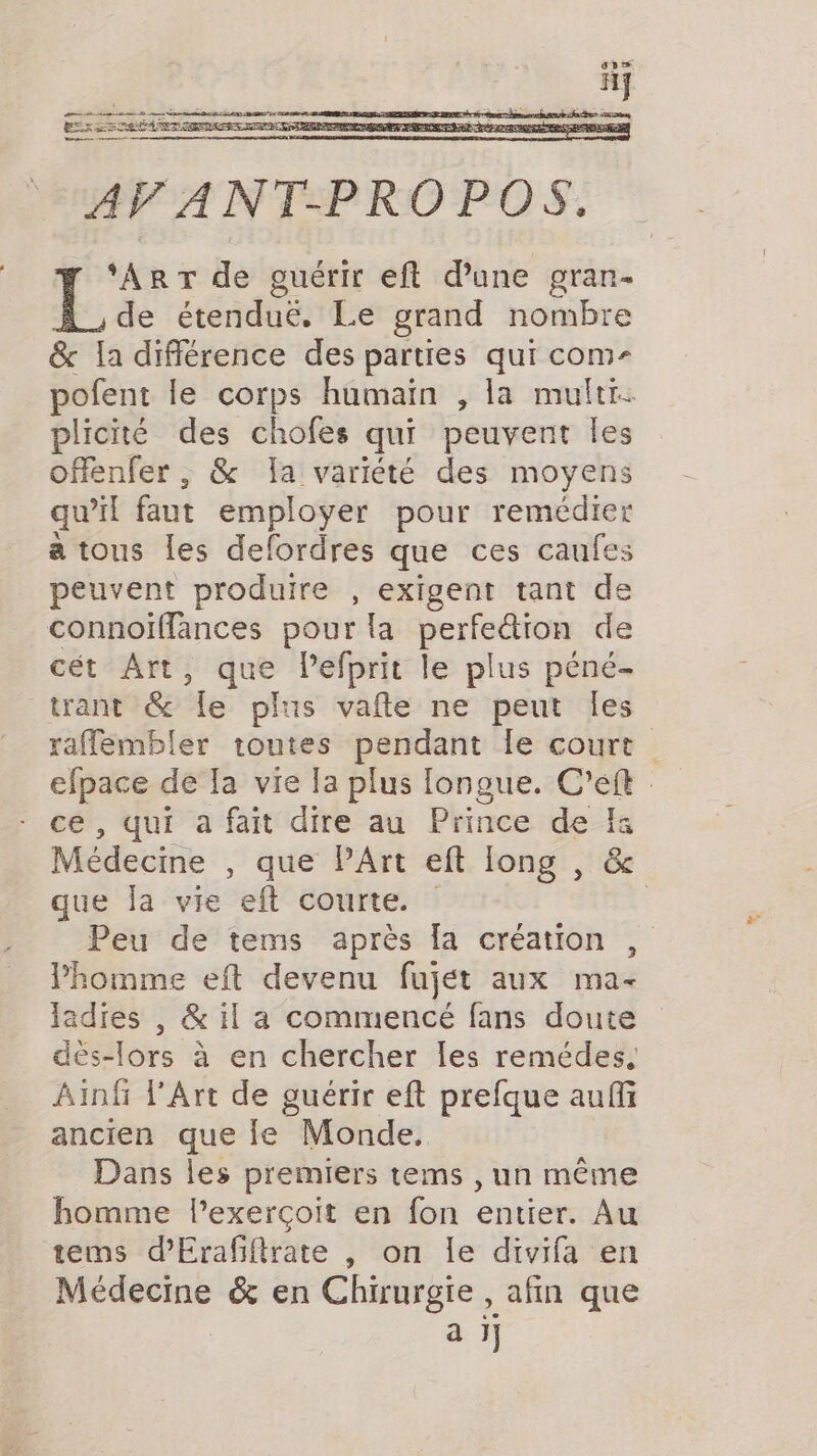 ‘ART de guérir eft dune gran- de étenduë. Le grand nombre &amp; la différence des parties qui com- pofent le corps humain , la multi. plicité des chofes qui peuvent les offenfer , &amp; Ia variété des moyens qu'il faut employer pour remédier a tous les defordres que ces caufes peuvent produire , exigent tant de connoiffances pour la perfedion de cét Art, que lefprit le plus péné- trant &amp; le plus vate ne peut les raffembler toutes pendant le court efpace de Ia vie la plus longue. C’eft ce, qui à fait dire au Prince de fa Médecine , que PArt eft long , &amp; que la vie eft courte. | Peu de tems après [a création , Phomme eft devenu fujet aux ma- ladies , &amp; il a commencé fans doute dës-lors à en chercher les remédes, Ainf l'Art de guérir eft prefque auffi ancien que le Monde. Dans les premiers tems , un même homme lexerçoit en fon entier. Au tems d’Erafiftrate , on le divifa en Médecine &amp; en Chirurgie, afin que aij