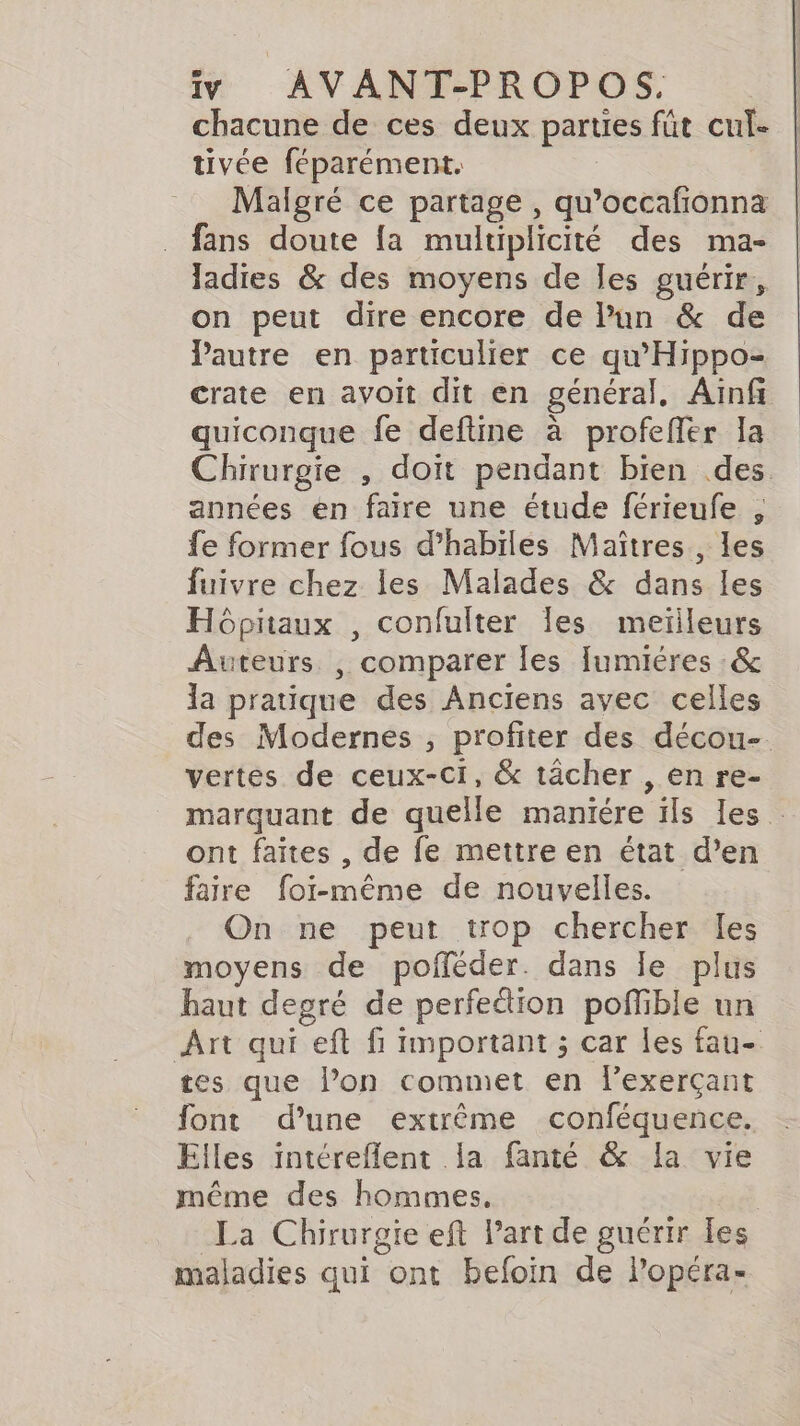 chacune de ces deux parties fút cul- tivée féparément. Malgré ce partage, qu’occafionna fans doute fa multiplicité des ma- ladies &amp; des moyens de les guérir, on peut dire encore de Pun &amp; de Pautre en particulier ce qu’'Hippo- crate en avoit dit en général, Ainf quiconque fe deftine à profeffer la Chirurgie , doit pendant bien des années en faire une étude férieufe , fe former fous d’habiles Maîtres , les fuivre chez les Malades &amp; dans les Hôpitaux , confulter les meilleurs Auteurs , comparer les fumiéres :&amp; la pratique des Anciens avec celles des Modernes , profiter des décou- vertes de ceux-ci, &amp; tâcher , en re- marquant de quelle maniére ils les . ont faites , de fe mettre en état d’en faire foi-même de nouvelles. On ne peut trop chercher les moyens de poféder. dans le plus haut degré de perfedion poffible un Art qui eft fi important ; car les fau- tes que l’on commet en exerçant font d’une extrême conféquence. Elles intéreflent la fanté &amp; la vie même des hommes, l La Chirurgie eft Part de guérir les maladies qui ont befoin de Popéra-
