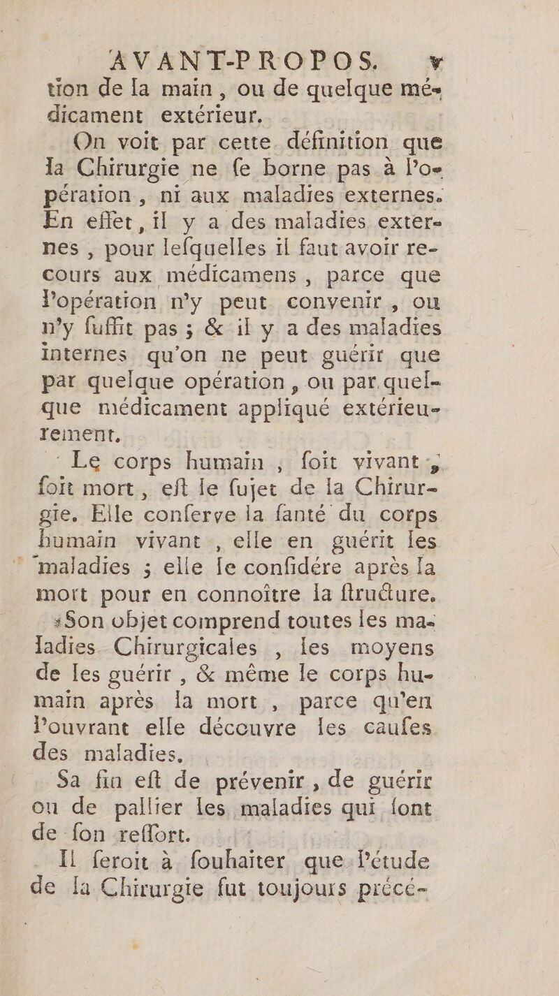 tion de la main, ou de quelque més dicament extérieur. On voit par cette. définition que la Chirurgie ne fe borne pas à Poe pération , ni aux maladies externes. En eflet , il y a des maladies exter- nes , pour lefquelles il faut avoir re- cours aux médicamens , parce que lPopération n'y peut convenir, ou n’y fuffit pas; &amp; il y a des maladies internes qu'on ne peut guérir que par quelque opération, ou par.quel- que médicament appliqué extérieu- rement, &lt; Le corps humain ; foit vivant, foit mort, eft le fujet de la Chirur- gie. Elle conferve la fanté du corps Humain vivant , elle en guérit les maladies ; elle fe confidére après la mort pour en connoître la flruëture, Son objet comprend toutes les ma ladies. Chirurgicales , les moyens de Les guérir , &amp; même le corps hu- main après la mort , parce qu'en Pouvrant elle découvre les caufes des maladies. . Sa fin eft de prévenir , de guérir on de pallier les maladies qui {ont de fon refort. Il feroit à fouhaiter que Peétude de fa Chirurgie fut toujours précé-