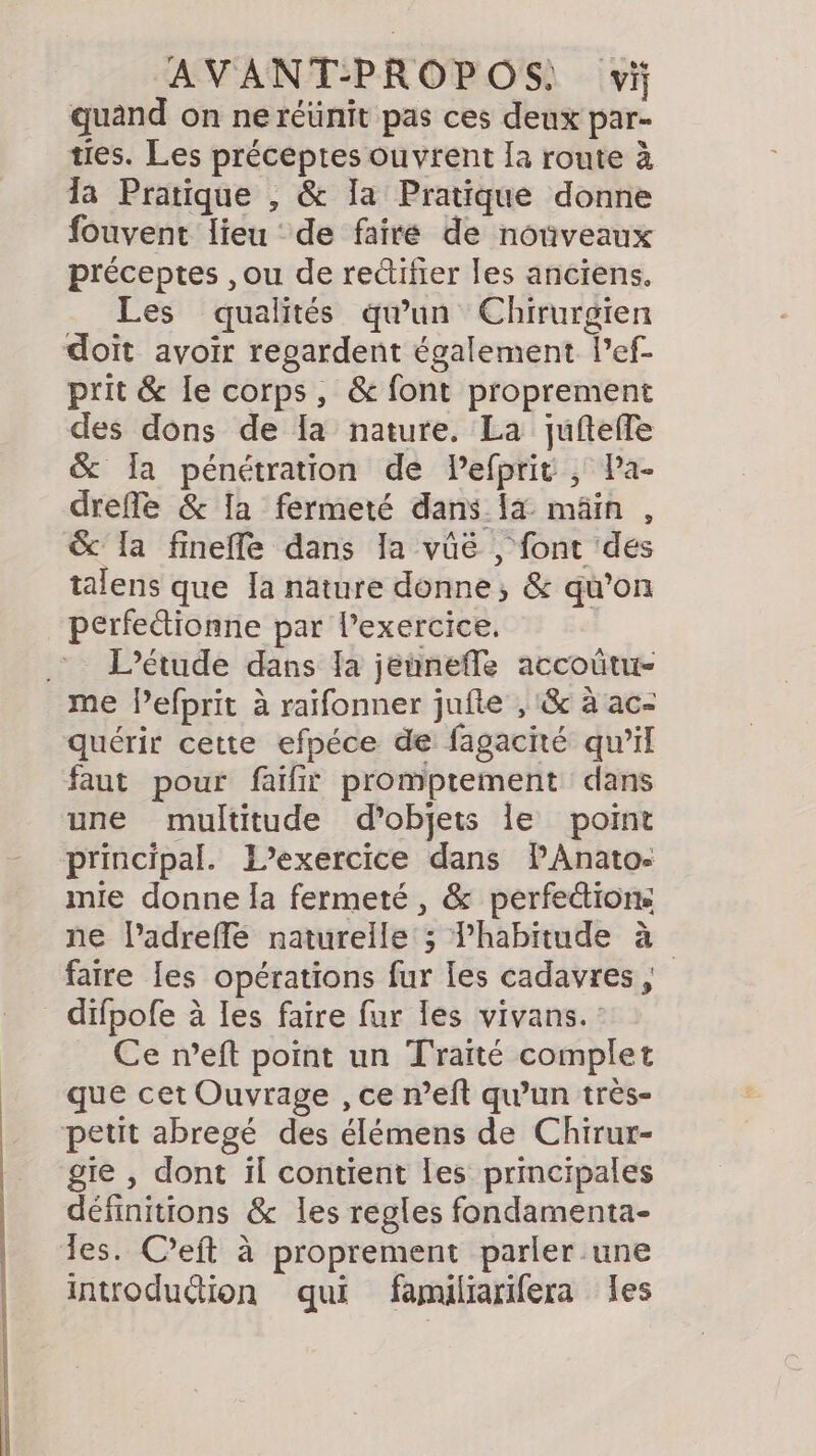 AVANT-PROPOS: vi quand on ne réünit pas ces deux par- ties. Les préceptes ouvrent Ía route à la Pratique , &amp; Ia Pratique donne fouvent lieu de faire de nouveaux préceptes ,ou de rectifier les anciens. Les qualités qu'un Chirurgien doit avoir regardent également Pef- prit &amp; le corps, &amp; font proprement des dons de la nature. La juftefle &amp; la pénétration de Pefprit , Pa- drefle &amp; Ia fermeté dans {a mâin , &amp; Ila finefe dans la vûëé , font des talens que Ia nature donne, &amp; qu’on perfetionne par lexercice. : L'étude dans la jeunefle accoûtu- me lefprit à raifonner jufte , &amp; à ac- quérir cette efpéce de fagacié qu'il faut pour faïfit promptement dans une multitude d'objets le point principal. L'exercice dans PAnatos mie donne la fermeté, &amp; perfe&amp;ions ne ladreffe naturelle ; habitude à faire [es opérations fur les cadavres, _ difpofe à les faire fur les vivans. : Ce n’eft point un Traité complet que cet Ouvrage , ce weft qu’un très- petit abregé des élémens de Chirur- gie , dont il contient les principales définitions &amp; les regles fondamenta- les. C’eft à proprement parler une introduétion qui familiarifera les