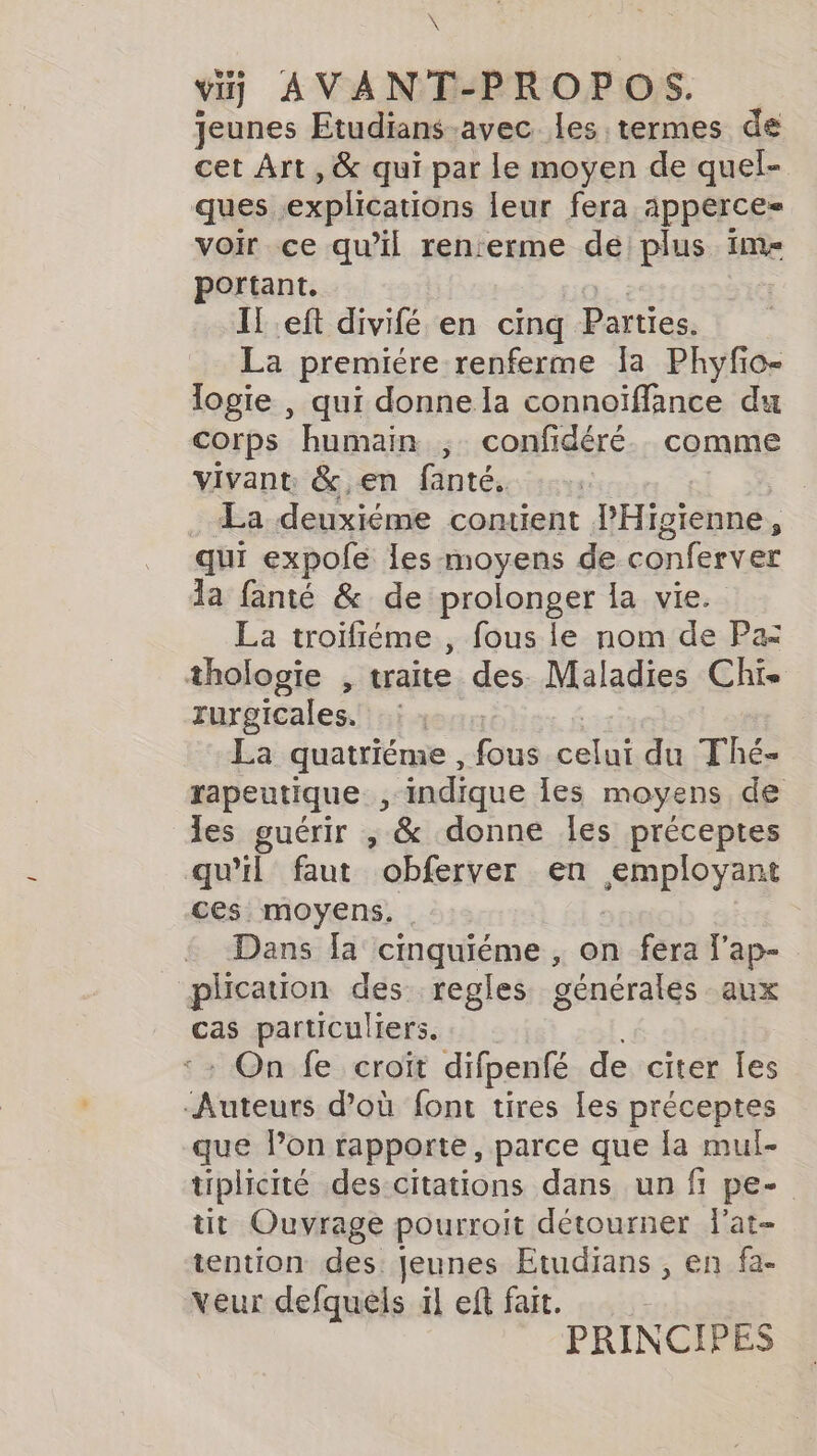 \ vij AVANT-PROPOS. jeunes Etudians-avec les termes de cet Art , &amp; qui par le moyen de quel- ques explications leur fera apperce= voir ce qu’il ren:erme de plus im- portant. If eft divifé en cinq Parties. La premiére renferme la Phyfio- logie , qui donne la connoïffance du corps humain ; confidéré. comme vivant &amp; en fanté, La deuxiéme contient PHigienne, qui expole les moyens de conferver la fanté &amp; de prolonger la vie. La troïfiéme , fous le nom de Pa thologie , traite des. Maladies Chis rurgicales. en La quatriéme , fous Rs du Thé- rapeutique 3 indique les moyens de les guérir , &amp; donne les préceptes qu'il faut obferver en &lt;mployant ces moyens. Dans [a cinquiéme , on fera lap- plication des regles générales aux cas particuliers. : On fe croit difpenfé de citer les Auteurs d’où font tires les préceptes que Pon rapporte, parce que la mul- tiplicité des citations dans un fi pe- tit Ouvrage pourroit détourner lat- tention des. Jeunes Etudians , en fa- veur defquels il eft fait. PRINCIPES