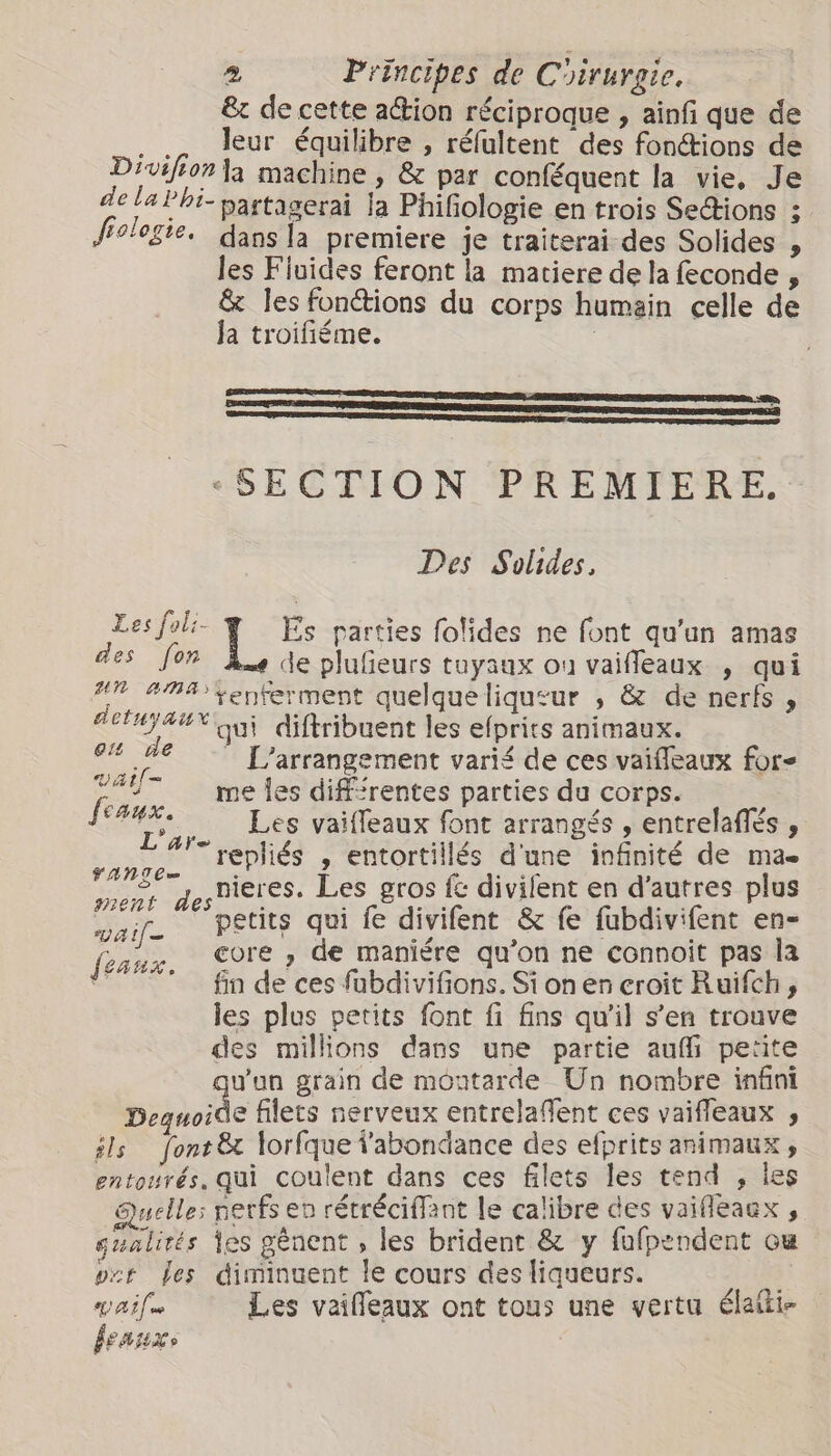 &amp; de cette action réciproque , ainf que de .. leur équilibre , réfultent des fonétions de Divifion la machine , &amp; par conféquent la vie, Je de la Phi- partagerai la Phifologie en trois Se&amp;ions ; fiologie. dans la premiere je traiterai des Solides , les Fluides feront la matiere de la feconde , &amp; les fonctions du corps humain celle de la troifiéme. i SECTION PREMIERE. Des Solides, A * ; &gt; è Pa Es parties folides ne font qu'un amas es fon de plufieurs tuyaux ou vaiffeaux , qui #7 ama tenferment quelqueliqusur , &amp; de nerfs , detuyaux qui diftribuent les efprits animaux. ie de L'arrangement varié de ces vaifleaux for- “AU me les dif'rentes parties du corps. faux. Les vaifleaux font arrangés , entrelaflés , L ar- repliés , entortillés d'une infinité de mae YANTE= : an . S. y, bieres. Les gros fe divilent en d’autres plus ment des ~. ; D au! waif- petits qui fe divifent &amp; fe fubdivifent en- feaux, COTE » de maniére qu'on ne connoit pas la fin de ces fabdivifions. Si on en croit Ruifch, les plus petits font fi fins qu'il s’en trouve des millions dans une partie au petite wun grain de moatarde Un nombre infini NE filets nerveux entrelaffent ces vaifleaux s ils font &amp; lorfque l'abondance des efprits animaux , entourés. qui coulent dans ces filets les tend , ies Quelle: nerfs en rétréciffant le calibre des vaifleaex , gualités fes gênent , les brident &amp; y fufpendent ou vzt des diminuent le cours des liqueurs. Ha Les vaifleaux ont tous une vertu élaiti- LAHKO |