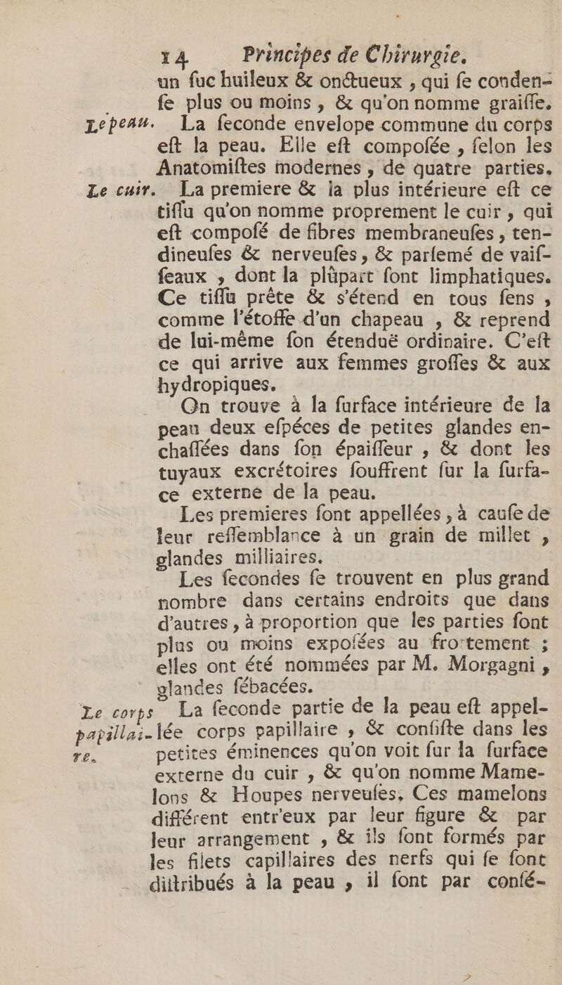 un fuc huileux &amp; onueux , qui fe conden- fe plus ou moins , &amp; qu'on nomme graifle. eft la peau. Elle eft compolée , felon les Anatomiftes modernes , dé quatre parties. tifu qu'on nomme proprement le cuir , qui eft compofé de fibres membraneules , ten- dineufes &amp; nerveufes, &amp; parlemé de vaif- feaux , dont la plüpart font limphatiques. Ce tiflu prête &amp; s'étend en tous fens, comme l’étoffe d'un chapeau , &amp; reprend de lui-même fon étenduë ordinaire. C'eft ce qui arrive aux femmes grofles &amp; aux hydropiques. Qn trouve à la furface intérieure de la chaflées dans fon épaifleur , &amp; dont les tuyaux excrétoires fouffrent fur la furfa- ce externé de la peau. Les premieres font appellées , à caufe de leur reflemblance à un grain de millet , glandes milliaires. Les fecondes fe trouvent en plus grand nombre dans certains endroits que dans d’autres , à proportion que les parties font plus ou moins expoiées au frortement ; elles ont été nommées par M. Morgagni , glandes fébacées. TEs petites éminences qu'on voit fur la furface externe du cuir , &amp; qu'on nomme Mame- lons &amp; Houpes nerveufes, Ces mamelons différent entr'eux par leur figure &amp; par leur arrangement , &amp; ils font formés par les filets capillaires des nerfs qui fe font dittribués à la peau , il font par confé-