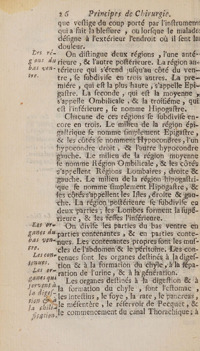 que veftige du coup porté par l'inftrumentt qui a fait ja bleflure ; où lorfque le maladee défigne à l'extérieur l'endroit où il fent lai , douleur. rs ré On diftingue deux régions , lane anté- gons da rieure , &amp; lautre poftérieure. La région an4 bas ven- térieure qui s'étend jufqu'au côté du ven- i tre , fubdivife en trois autres. La pre miére , qui eft la plus haute , s'appelle Epi- paftre. La feconde , qui éft la moyenne y s'appelle Ombilicale , &amp; la troïfiéme , qui. ef l'inférieure , fe nomme Hiposäftre. Chacune de ces régions fe fubdivife en- core en trois. Le milieu de la région épi- galtrique fe nomme fimplement Epigaftre, &amp; les côtés fe nomment Fypoconäres,, l'un hypocondre droit , :&amp; l'autre hypocondre gauche. Le milieu de Ta région inoyenne fe nomme Région Ombiliéale , &amp; les côtés. s'appellent Régions Lombaires , droite &amp; gauche. Le milieu de la région hisogaftri- ‘que fe nomme fimplement Hipögaftre, ‘&amp; fes côtéss’appellentles Iflés ,4roite &amp; péu- che. La région 'poltérieure fe fübdivife en deux parties ; les Lornibes formetit la fupé- tieure , &amp; les feffes l'inférieure. “Les Ore On divife ‘és parties du ‘bas ventre en ganes Auparties conténantes , &amp; en parties conte- bas Vériguges, Les conténantes ‘propres font {és muf- did ‘ctes del'abdoirien &amp; le péritoïne. Les-con- tes coñe tenues font les organes deftinés à la digef- FFE. ‘tion &amp; à la Formation du hyle àla fépa- 285 ore ation de l'urine, &amp; à la géhération. see ss n Les organes deftinés à Ja digeftion &amp; à Ja direta formation du chyle , font leftomac j ns A les inteftins , le foye , la rate , le pancreas , $ hi ue méfentère , le réfervoir de Pecquet » &amp; | gtien le commencement du canal Thorachique ; à a i fe