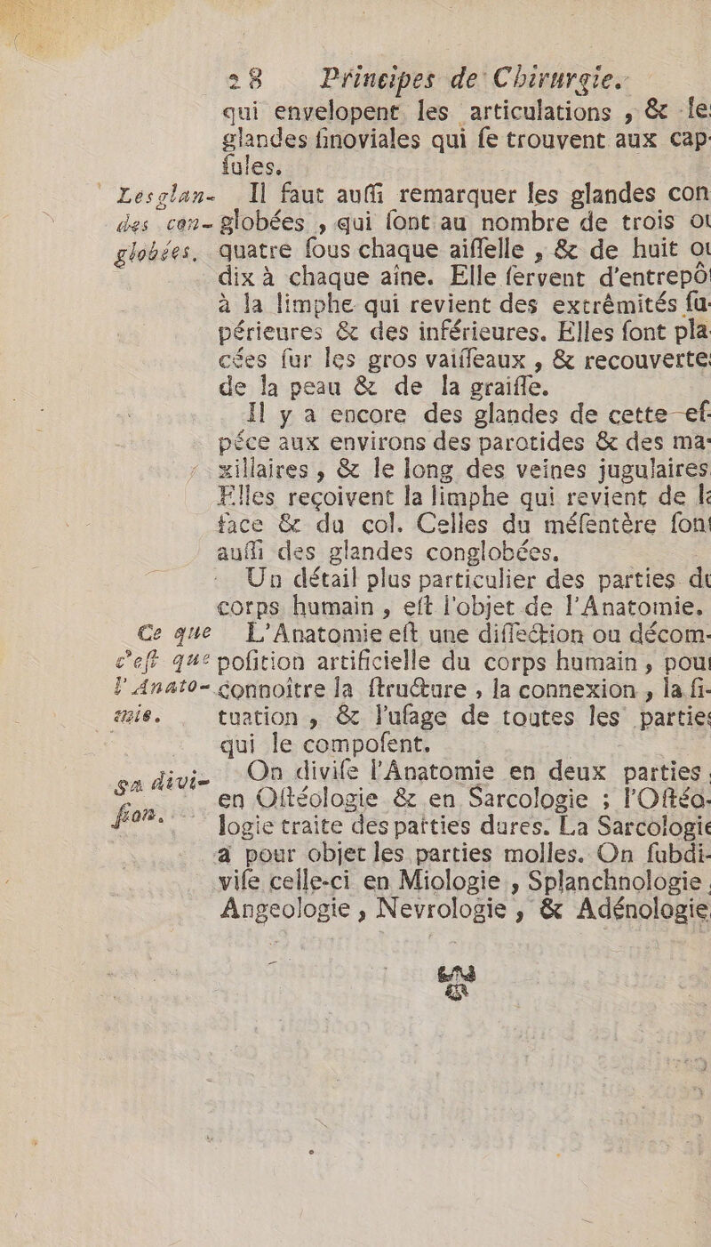 qui envelopent les articulations , &amp; -le glandes finoviales qui fe trouvent aux Cap fules. ' Lesglan- Il faut au remarquer les glandes con des con- globées , qui lont au nombre de trois ot globées, quatre fous chaque aiflelle , &amp; de huit ot dix à chaque aine. Elle fervent d’entrepo à la limphe qui revient des extrémités fu périeures &amp; des inférieures. Elles font pla cées fur les gros vaiffeaux , &amp; recouverte: de la peau &amp; de la graifle. Il y a encore des glandes de cette ef. péce aux environs des parotides &amp; des ma: xillaires , &amp; le long des veines jugulaires Elles reçoivent la limphe qui revient de k face &amp; du col. Celles du méfentère fon aufi des glandes conglobées. : Un détail plus particulier des parties dt corps humain , eft l'objet de l’Anatomie, Ce que L'Anatomie eft une difflection ou décom- cef que pofition artificielle du corps humain, pou }Anato- Sonnoître la ftru@ture , la connexion ., lafi- mig, tuation , &amp; lufage de toutes les partie: qui le compofent. | | On divife l'Anatomie en deux parties. ee en Oftéologie &amp; en Sarcologie ; l'Offéo: pon logie traite des patties dures. La Sarcologie A pour objet les parties molles. On fubdi- vife celle-ci en Miologie , Splanchnologie Angeologie , Nevrologie , &amp; Adénologie ga divi- = EAS &amp;