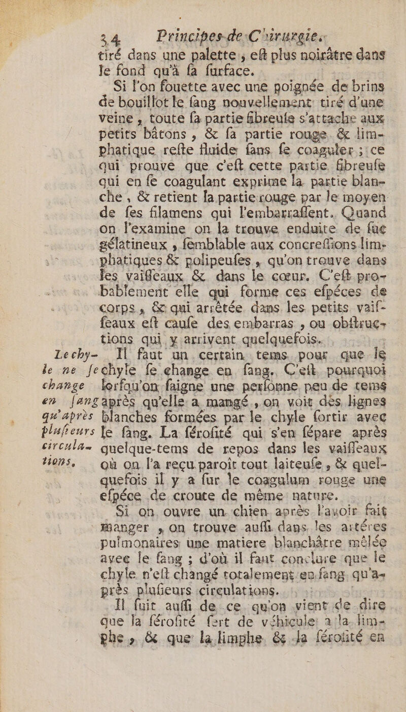 Le chy- tiré dans une palette; eft plus noirâtre dans le fond qu'à fa furface. ; Si l'on fouette avec une poignée de brins de bouillot le fang nouvellement tiré d’une veine , toute fa partie fbreute s'attache aux petits bâtons , &amp; fa partie rouge &amp; lim- phatique refe fluide fans. fe coaguler; ce qui prouve que c'eft cette partie. fibreufe qui en fe coagulant exprime la partie blan- che, &amp; retient la partie rouge par le moyen: de fes filamens qui l'embarraflent. Quand on l’examine on la trouve enduite de fac gélatineux ,; femblable aux concrefons lim- phatiques &amp; polipeufes &gt; qu'on trouve dans fes vaifleaux &amp; dans le cœur. C’ef pro- bablement elle qui forme ces efpéces de corps, &amp; qui arrêtée dans les petits vaif- feaux eft caule des embarras , ou obitruç+ tions qui y arrivent quelquefois. Il faut un certain tems pour que Île change lorfqu'on faigne une perlonne peu de tems qu'après tlufieurs circula tions, blanches formées par le chyle fortis avec le fang. La férofté qui s'en fépare après guelque-tems de repos dans les vaifleaux où on l'a reçu paroît tout laiteufe, &amp; quel- quefois il y a fur le coagulum rouge une efpéce de croute de même nature. Si on ouvre un. chien après l'avoir fait Manger , On trouve auf dans. les artéres pulmonaires une matiere blanchâtre mêlée avec le fang ; d'où il faut conclure que Île chyle n'et changé rotalement'en.fang. qu'a près plufieurs circulations. Il fuit aut de ce qu'on vient de dire que Ja férofité fert de véhicule: a la. lime phe, &amp; que la limphe. &amp; da férotité en