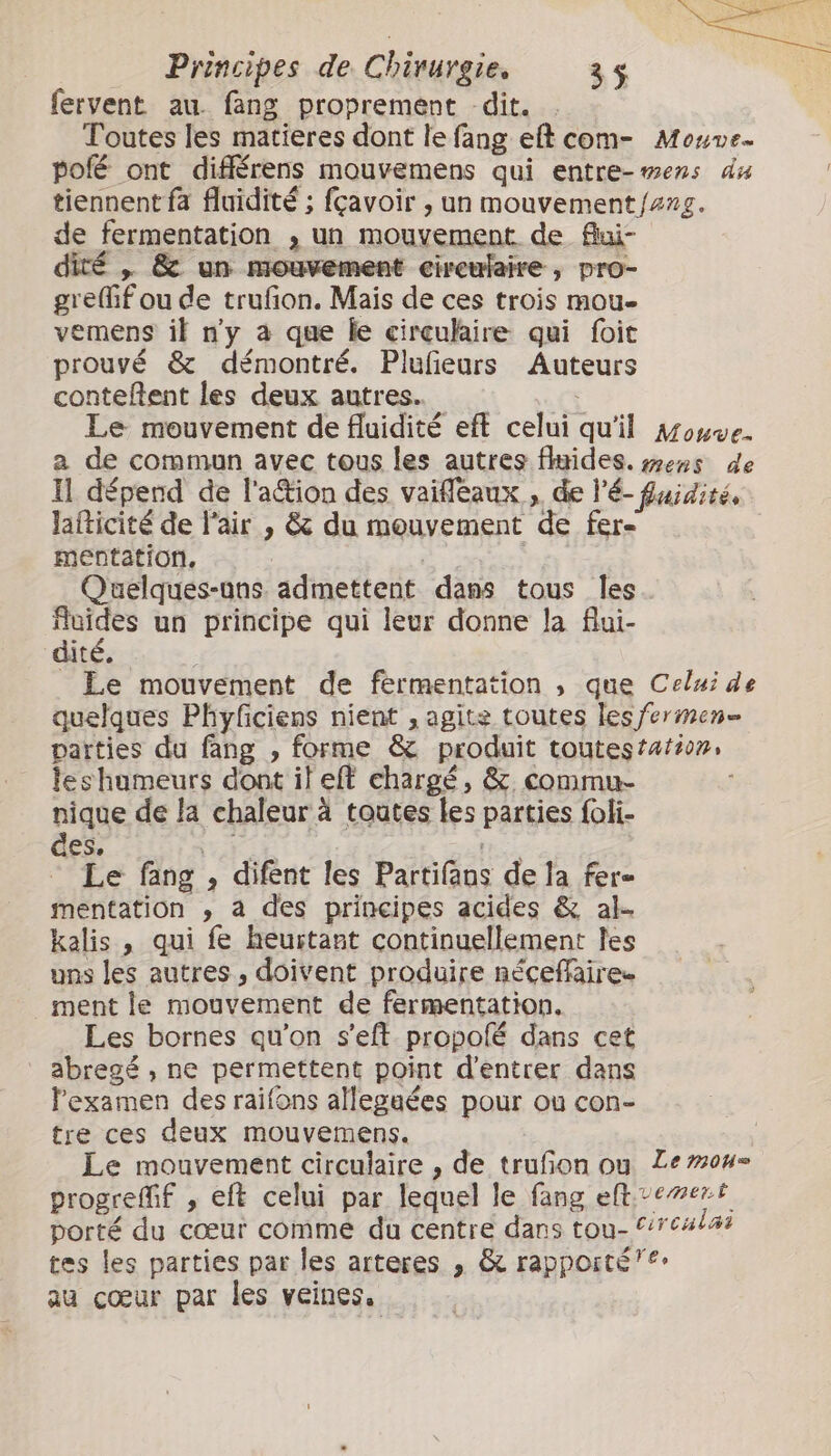 fervent au. fang proprement dit. Toutes les matieres dont le fang et com- Mouve. poé ont différens mouvemens qui entre- mens du tiennent fa fluidité ; fcavoir , un mouvement fang. de fermentation , un mouvement de fui- dité , &amp; un mouvement circulaire, pro- greffif ou de trufon. Mais de ces trois mou- vemens if ny à que le circulaire qui foit prouvé &amp; démontré. Plufeurs Auteurs conteftent les deux autres. | Le mouvement de fluidité eft celui qu'il Mouve- a de commun avec tous les autres flides. mens de Il dépend de l'action des vaifleaux , de l'é- fuidiré, lafticité de l'air , &amp; du mouvement de fere mentation, | | Quelques-uns: admettent dans tous Îles fluides un principe qui leur donne la flui- dité. _ Le mouvement de fermentation , que Celui de quelques Phyficiens nient , agite toutes les fermen parties du fang , forme &amp; produit toutestarion, leshumeurs dont il eft chargé, &amp;. commu- nique de la chaleur à toutes les parties foli- des, je Le fang , difent les Partifans de la fer- mentation , a des principes acides &amp; al- kalis , qui fe heurtant continuellement Îles uns les autres, doivent produire néceffaire. ment le mouvement de fermentation. Les bornes qu’on seft- propolé dans cet abregé , ne permettent point d'entrer dans l'examen des raifons allegaées pour ou con- tre ces deux mouvemens. Le mouvement circulaire , de trufon ou Le mous progrefif , eft celui par lequel le fang entrement porté du cœur comme du centre dans tou- irealai tes les parties par les arteres , &amp; rapporté”: au cœur par les veines.