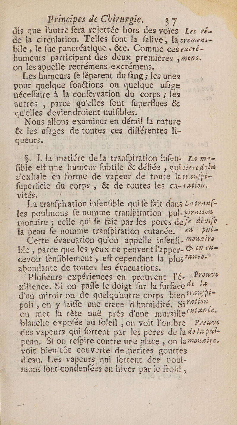 dis que l'autre fera rejettée hors des votes Les ré- de la circulation. Telles font la falive, la cremens- bile , le fuc pancréatique , &amp;c. Comme ces excré- humeurs participent des deux premieres mens. on les appelle recrémens-excrémens. Les humeurs fe féparent du fang ; les unes pour quelque fonétions ou quelque ufage néceflaire à la confervation du corps ; les autres , parce qu'elles font fuperflues &amp; qu'elles deviendroient nuifibles. Nous allons examiner en détail la nature &amp; les ufages de toutes ces différentes li- queurs. | $. I. la matière dela tranfpiration infen- La ma- fible eft une humeur fubtile &amp; déliée , quirieredela s’exhale en forme de vapeur de toute latrenfpi= füperficie du corps , &amp; de toutes les ca-ration. vis HUE f La tranfpiration infenfible qui fe fait dans Latranf- les poulmons fe nomme tranfpiration pul-piration monaire : celle qui fe fait par les pores defe divife la peau fe nomme tranfpiration cutanée, e” pule Cette évacuation qu'on appelle infenfi- 7074ire ble , parce que les yeux ne peuvent l'apper- © €” cu- cevoir fenfiblement , elt cependant la plus 77€ abondante de toutes les évacuations. à Pluñeurs expériences en prouvent l'é- Prenve xiflence. Si on paffe le doigt fur la furface% 14. d'un miroir on de quelqu'aûtre corps bient?” b- poli, on y laifle une trace d'humidité. S1”, on met la tête nuë près d'une muraille ‘*/#76€: blanche expofée au foleil , on voit l'ombre Preuve -des vapeurs qui fortent par les pores de la de lu pule peau: Si on refpire contre une glace , on la#enaire, voit bien-tôt couverte de petites gouttes d'eau. Les vapeurs qui fortent des poul- mons font condenfées en hiver par le froid ,