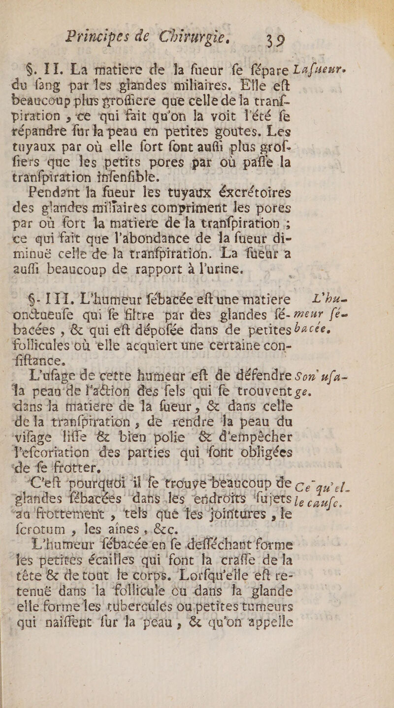 $. II. La matiere de Ja füeur fe _fépare Lafueur. du fang par les glandes miliaires. Elle eft beaucoup plus grofiere que celle de a tranf- piration , ‘ce ‘qui fait qu'on la voit l'été fe répandre fur la peau en petites goutes. Les tuyaux par où elle fort font aufi plus grof- fiers que les petits pores par où pafe la tranfpiration infenfible. Pendant ta faeur les tuyaux éxcrétoires des glandes miltaires comprimerit les pores par où fort la matiere de la tranfbiration ; ce qui fait que l'abondance de la fueur di- minuë celle de la trañfpiration. La füeur a aufh beaucoup de rapport à l'urine. 6- ITI. L'humeur fébacée eftune matiere L'ha- onctueufe qui fe filtre par des glandes fé- meur fé- bacées , &amp; qui eft dépolée dans de petites #zcée, L'ufage de cette humear eft de défendre Sor ufa- Ja peau de l'action dés fels qui fe trouvent ge. dāns la tiatiere de 1a fueur, &amp; dans celle dé la tranfbiration , de rendre ‘la peau du Tefcoriation des parties qui font obligées Ce ‘pourquoi il fe trouve beaucoup de ce qwel- e caufe, fcrotum , les aines , &amp;c. L'Humeur 1ébacéeen fe défféchiant fke les petites écailles qui font la craffe de la tête &amp; detout le corps. Lorfqu'eile eft re- tenuë ans la follicule òu dans la glande elle formelles ruberculés ou. petites’ tumeurs qui naïiflent fur Ta peau, &amp; qu'on appelle