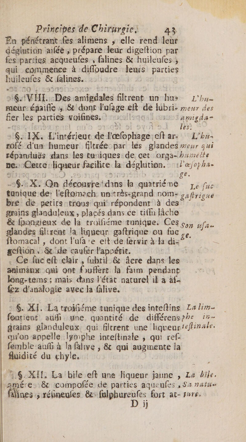 Fa pénétrant fes alimens y elle rend leur déglution aiféé ; prépare leur digeltion par fes:parties acqueufes , falines &amp; huileufes ; qui commence à difloudre ‘leurs parties buileufes &amp; falines. = G FFAA RRD À ğ ÿ pa ‘a &gt; 6 VHI.: -Des :amigdales filtrent un hu&gt; L'bu- meùr épaifle :; &amp; dont l'ufage ekt de lubri- menr des fier les parties -woifines.: 5llsaq osusi emigda= tre lenteur) ‘h syal si syol's.i RP S SNo IX. L'intérieur de l'œfophage:eft ar: Lhu- rofé d'un humeur filtrée par les glandes meur qui répanduës dans les turiques de cet orga- hameite ne. Cerce: liqueur facilite la déglution. ::l'æ/opha. JG In sO ess GID ge. -$.:X. Qn déeourretdins la quatriéme ze fus tunique de: l'eflomach nnitrèsegrand nom- gaffrigue bre de perirs trous qui répondent à des? ~ ` grains glanduleux , placés dans ce tifu lâche &amp; fpongieux de la troifiéme tunique. Ces ogy yga glandes flirens la liqueur gaftrique ou fac e ” ftomacal , dont l’ufa’e eit-de fervir à la dis? 7 gestion,- &amp; de caufér appétit. | _. Ce fuceft clair , fubril &amp; âÂcre dans les animaux gai ont foufferc la faim pendant _ long-tems; mais dans l'état naturel il a àf- | {6z d'analogie avec la falive. exe “ns | | á $$. XI. La troifiéme tunique des inteftins Lalim- | fonatient auf wne. quantité de différensrhe in- | grains glanduleux. qui filtrent une liqueur 'efirale. qu'on appelle lymphe inteftinale , qui ref- femble auf à la falve , &amp; qui augmente ia fluidité du ehyle. &lt; | pra |. 6. XIT. La bile eft une fiqueur jaune , L2 bile. amére. &amp; compofée de parties aqueufes , Sa natu» fines ; rébneufes mp i fort at- pare. jj