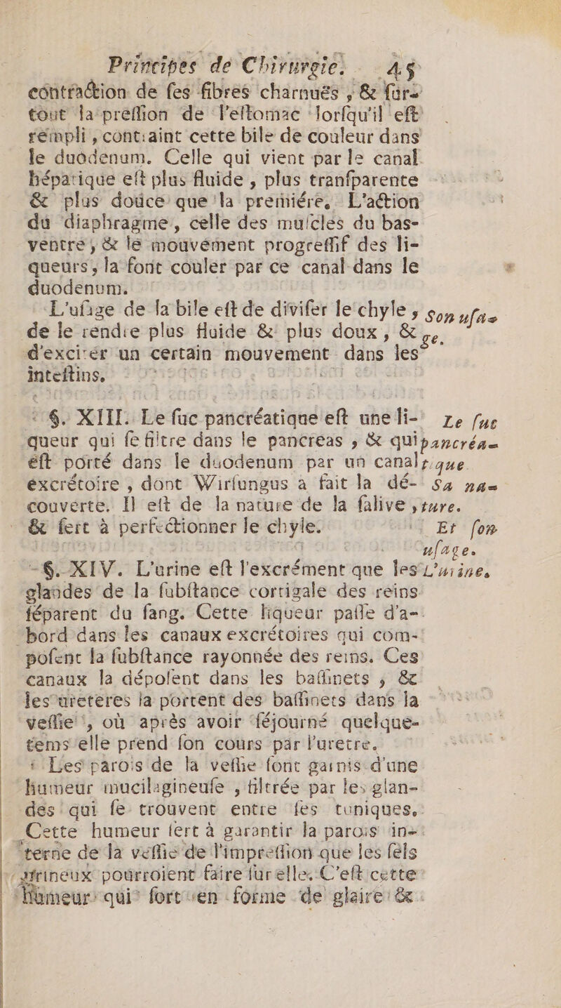 contraction de fes fibres charnuës , &amp; fra tout la preflion de leftomac lorfqu'il eft rempli, cont:aint cette bile de couleur dans le duodenum. Celle qui vient par le canal béparique eft plus fluide , plus tranfparente &amp; plus douce que 'la premiére. L'aétion du diaphragme, celle des mulclés du bas- ventre ; &amp; le mouvément progreffif des li- queurs ; la font couler par ce canal dans le E Sa de-ta-bile eff de divifér Le: chyl ufige de la bile eft de divifer le chyle s de le rendie plus fluide &amp;: plus doux, ae Sh d'excirér un certain mouvement dans les inteitins, K so siis, “$. XIII Le fuc pancréatiqueeft uneli- Ze fue queur qui fe filtre dans le pancreas ; &amp; quipancréa= éft porté dans le duodenum par un canalr que éxcrétoire , dont Wirfungus à fait la dé- Sa nas couverte. Il et de la nature de la falive ture. &amp; fert à perfectionner le chyle. I Et fon [HA q | © Cyfage. -6. XIV. L'urine ef l'excrément que les L'usine, glandes de la fubftance cortigale des reins féparent du fang. Cette liqueur paffe d'a- bord dans les canaux excrétoires qui com- pofent la fubftance rayonnée des reins, Ces canaux la dépolent dans les baffinets ; &amp; Jes’areteres la portent des baffinets dans Ja veflie , où après avoir ‘{éjourné quelque- tems elle prend fon cours pär luretre. i Les parois de la vellie font garnis d'une humeur mucilagineufe , tiltrée par les glan- des qui fe trouvent entre fes tuniques, Cette humeur tert à garantir la parois in-: terne de la velico de l'imprefion que les fels Hfrineux poérroient faire furelle. C'eft cette ‘Homeur: qui” fort en forme de glaire: &amp;