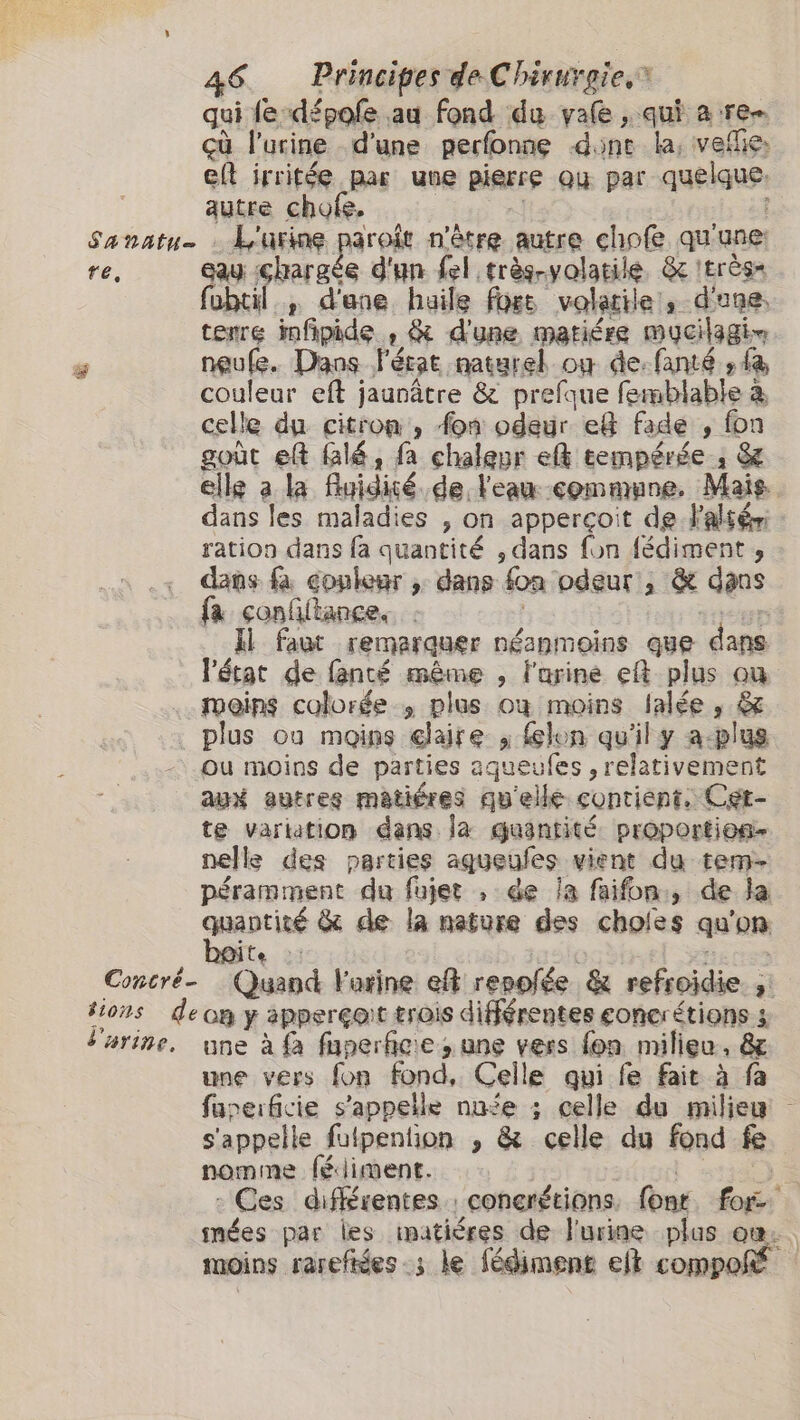 qui fe-dépole au fond du yafe, qui a re çù l'urine d’une perfonng dont la, vellies eft irritéę par une pierre Qu par quelque autre chofe. Sanatu. : L'urine pren n'être autre chofe qu'une: re, eau chargée d'un fel. trèg-volatile, &amp; 'très= HET” d'ane haile fort volatile a d'une, terre in fipide. , &amp; d'une matiére mycilagin J neuke. Dans l'état naturel ow de-fanté sfa couleur eft jaunâtre &amp; prefgue femblable à à celle du citron , fon odeur ef fade „fon goùt ek Glé, fa chaleur ceh tempérée; &amp; elle a la flyidisé. de l'eau commune. Mais dans les maladies , on apperçoit de Faltér Ri dans fa quantité , dans fon fédiment , dans fa couleur y dans on odeur, &amp; dans {a nn Il faut remarquer néanmoins que dans l'état de fanté même , l'urine ef plus où moins colorée , plus où moins lalée , &amp; plus ou moins “chaire a lon qu'il y aplus ou moins de parties aqueufes , relativement aux autres matiéres qu'elle contient. Cet- te variation dans la guasntité proporties- nelle des parties aqueufes vient du tem- péramment du fujet , de la faifon:, de la adcing &amp; de la nature des choles qu on Concré- Ra l'arine ef repolée &amp; refroïdie. ; ʻi tions deon y apperçoit trois différentes eoncrétions 3 tarine. une à fa faperficie ; une vers fon milieu, &amp; une vers fon fond, Celle qui fe fait à fa fuperficie s'appelle nufe ; celle du milieu s'appelle futpention , &amp; celle du fond fe nomme fédiment. - Ces différentes : conerétions. font car nées par les matières de l'urine plus on. moins rarefées ; le fédiment et compoñ