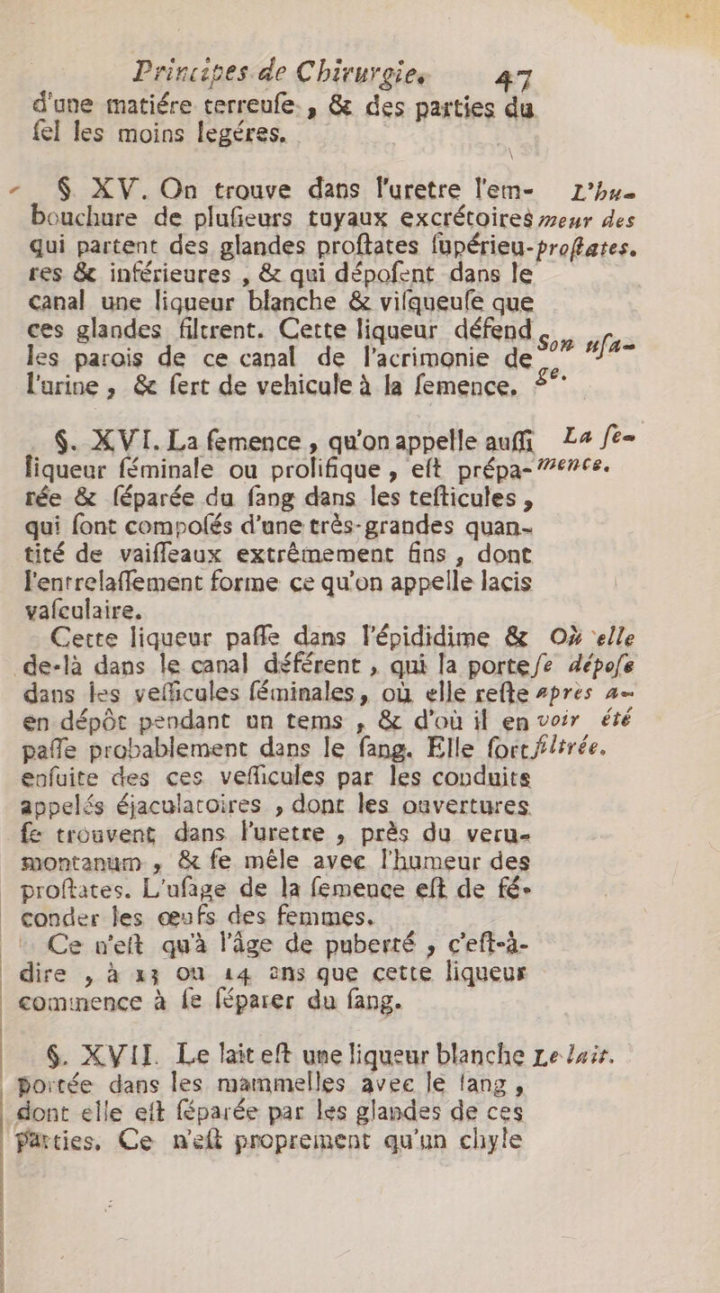 d'une matiére terreufe., &amp; des parties du fel les moins legéres. - $ XV. On trouve dans l'uretre l'em- 1’hu. bouchure de plufeurs tuyaux excrétoires eur des qui partent des glandes proftates fupérieu-profates. res &amp; inférieures , &amp; qui dépofent dans le canal une liqueur blanche &amp; vifqueufe que ces glandes filtrent. Cette liqueur défend, les parois de ce canal de l'acrimonie de °°” #%- larine , &amp; fert de vehicule à la femence, $. XVI. La femence , qu'on appelle auf La fe- liqueur féminale ou prolifique , eft prépa- ence. rée &amp; féparée du fang dans les tefticules , qui font compolés d’une très-grandes quan- tité de vaifleaux extrêmement fins , dont lentrelaffement forme ce qu'on appelle lacis vafeulaire. Cette liqueur paffe dans l'épididime &amp; O% ‘elle de-là dans le canal déférent , qui la porte/e dépofe dans tes vefficules féminales, où elle refte #pres a en dépôt pendant un tems , &amp; d'où il en voir été pafe probablement dans le fang. Elle fort f/irée. eofuite des ces veficules par les conduits appelés éjaculatoires , dont les ouvertures. fe trouvent dans luretre , près du veru- montanum , &amp; fe mêle avee l'humeur des proftates. L'ufage de la femence eft de fé» conder les œufs des femmes, Ce n'et qu'à l’âge de puberté , c'eft-à- dire , à x} où 14 ons que cette liqueur commence à fe féparer du fang. | | | | $. XVII. Le lait eft une liqueur blanche Le luir. portée dans les mammelles avee le lang, dont elle elt féparée par les glandes de ces Parties, Ce wek proprement qu’un chyle Rens