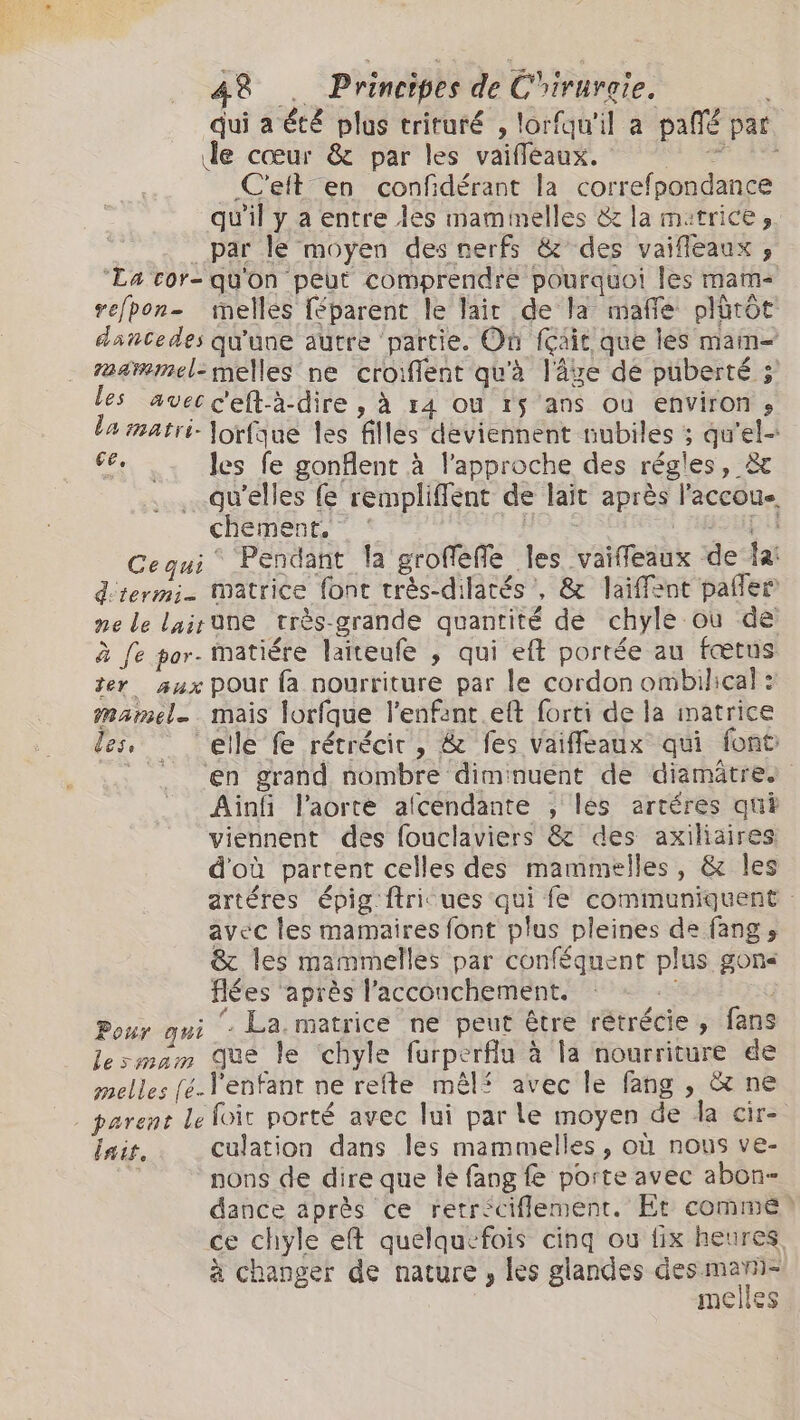 de cœur &amp; par les vaifleaux. BIR Celt en confdérant la correfpondance _ par le moyen des nerfs &amp; des vaifleaux ;, ‘La cor- qu'on peut comprendre pourquoi les mam- refpon- melles féparent le lait de la mafie plürôt dancedes qu'une autre partie. Où Riit que les mam- z24wmmel-melles ne croient qu'à låge de puberté ; les avec c'eft-à-dire , à 14 ou 15 ans où environ, la matri- Jorfque les filles deviennent nubiles ; qu'el- I les fe gonflent à l'approche des régles, &amp; qu'elles fẹ rempliffent de lait après l'accoue, chement,” : H ApH Cequi Pendant la groffefe les vaifedux de fa: d'termi- Matrice font très-dilatés’, &amp; laifent paler ne le lairüne très-grande quantité de chyle où de à fe por- matiére laiteufe , qui eft portée au fœtus žer aux pour fa nourriture par le cordon ombilical : mamel. mais lorfque l'enfant. et forti de la matrice les, ‘elle fe rétrécir, &amp; fes Vaifleaux qui font Ainfi l'aorte afcendante , les artéres qui viennent des fouclaviers &amp; des axiliaires d'où partent celles des mammelles, &amp; les avec les mamaires font plus pleines de fang s &amp; les mammelles par conféquent plus gons flées après l'accouchement. Pour qui ‘, La matrice ne peut être rétrécie, fans lesmam que le chyle furperfiu à la nourriture de melles [é-l enfant ne refte mêlf avec le fang , &amp; ne $ : , - parent le foit porté avec lui par le moyen de da cir- lait. culation dans les mammelles , où nous ve- nons de dire que le fang fe porte avec abon- dance après ce retrsciflement. Et comme à changer de nature , les glandes Au dot melles `