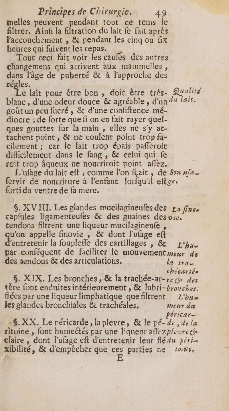 melles peuvent pendant tout ce tems le filtrer. Aïn la filtration du lait fe fait après l'accouchement , &amp; pendant les cinq ou fix heures qui fuiventles repas, Tout ceci fait voir les caufes des autres changemens qui arrivent aux mammelles , dans l’âge de puberté &amp; à l'approche des régles. | x: Le lait pour être bon , doit être très. Qualite blanc , d'une odeur douce &amp; agréable , d'un #4 tait. goùt un peu fucré , &amp; d'une confiftence mé- diocre ; de forte que fi on en fait rayer quel- ques gouttes fur la main , elles ne s'y at- tachent point , &amp; ne coulent point trop fa- cilement ; car le lait trop épais pafleroit difficilement dans le fang , &amp; celui qui fe roit trop âqueux ne nourriroit point afez. L'ufage du lait elt , comme Pon {çait , de Soz ufas fervir de nourriture à l'enfant lorfqu'il eftge. forti du ventre de fa mere. _ $. XVIIL Les glandes mucilagineufes des La fno« capfules ligamenteufes &amp; des guaines desvie. tendons filtrent une liqueur mucilagineufe , qu'on appelle finovie , &amp; dont l'ufage eft d'entretenir la fouplefle des cartillages , &amp; L'u- par conféquent de faciliter le mouvement meur de -des tendons &amp; des articulations. 0 da tra chécartée 6. XIX. Les bronches, &amp; la trachée-ar-»egé des tère font enduites intérieurement , &amp; lubri- bronches. fées par une liqueur limphatique quefiltrent L'hu les glandes bronchiales &amp; trachéales. meur d péricare +§. XX. Le péricarde la plevre, &amp; le pé- de dela ritoine , font humectés par une liqueur affezplevre&amp; claire , dont lufage eft d'entretenir leur fédu péri- Xibilité, &amp; d'empêcher que sé parties ne ‘0/86