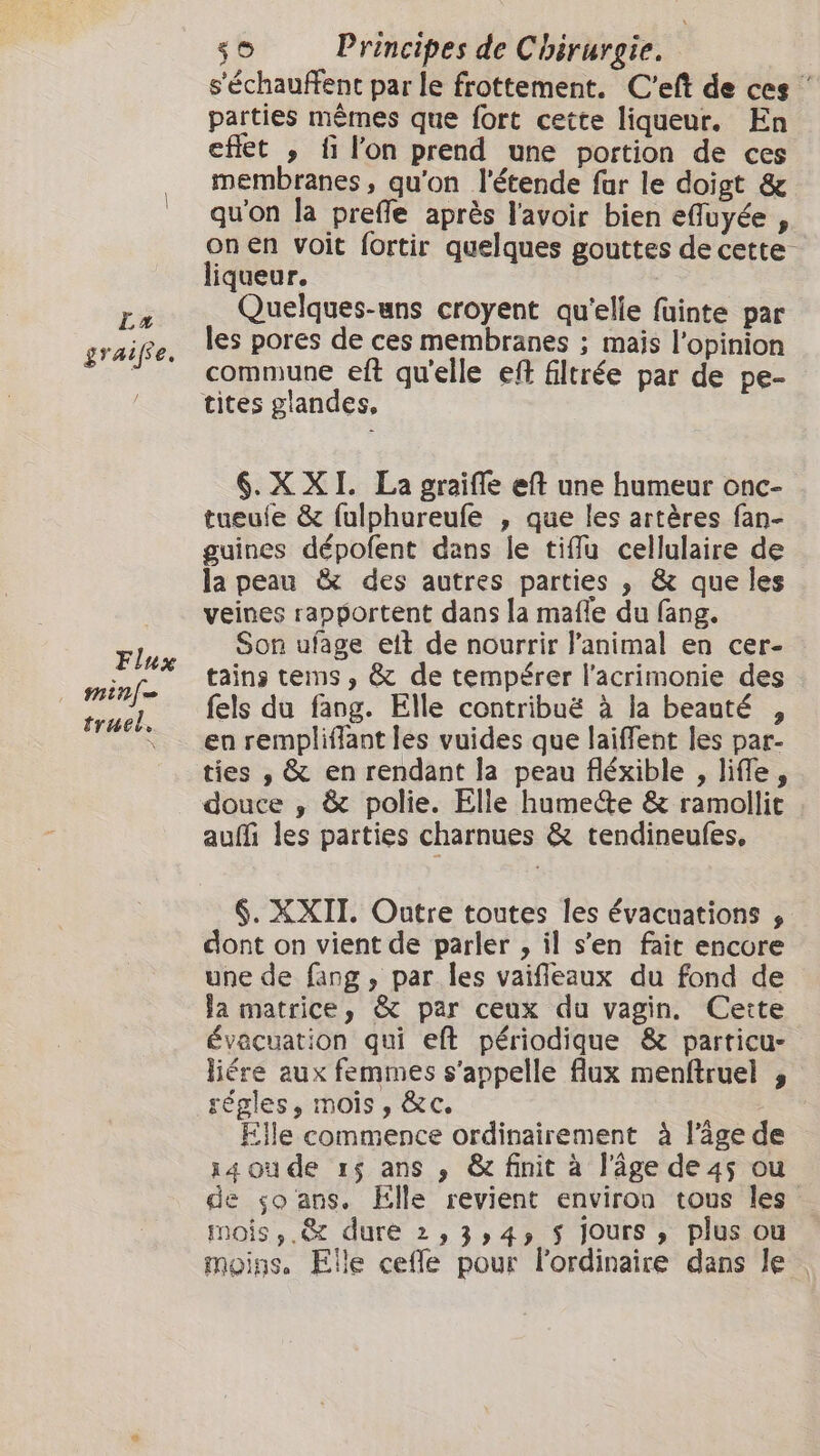 s'échauffent par le frottement. C'eft de ces parties mêmes que fort cette liqueur. En effet , fi l'on prend une portion de ces membranes, qu'on l'étende fur le doigt &amp; qu'on la prefle après l'avoir bien efluyée , onen voit fortir quelques gouttes de cette liqueur. ré Quelques-uns croyent qu'elle fuinte par grait, les pores de ces membranes ; mais l'opinion commune eft qu'elle eft filtrée par de pe- tites glandes, 6. XXI. La graifle eft une humeur onc- tueule &amp; fulphureufe , que les artères fan- guines dépofent dans le tifu cellulaire de la peau &amp; des autres parties , &amp; que les veines rapportent dans la mafle du fang. Son ufage ett de nourrir l’animal en cer- tains tems, &amp; de tempérer l’acrimonie des fels du fang. Elle contribuë à la beauté , en rempliffant les vuides que laiffent les par- ties , &amp; en rendant la peau fléxible , life, douce , &amp; polie. Elle hume‘te &amp; ramollit auf les parties charnues &amp; tendineufes, Flux minf- truel . §. XXII. Outre toutes les évacuations , dont on vient de parler , il sen fait encore une de fang , par les vaifeaux du fond de Ja matrice, &amp; par ceux du vagin. Cette évacuation qui eft périodique &amp; particu- liére aux femmes s'appelle flux menftruel , régles, mois, &amp;c. | Elle commence ordinairement à l’âge de 14 où de 15 ans , &amp; finit à l’âge de 45 ou de so ans. Elle revient environ tous les mois, .&amp; dure 2,3,4, $ Jours, plus ou moins. Elle ceffe pour Flordinaire dans le .