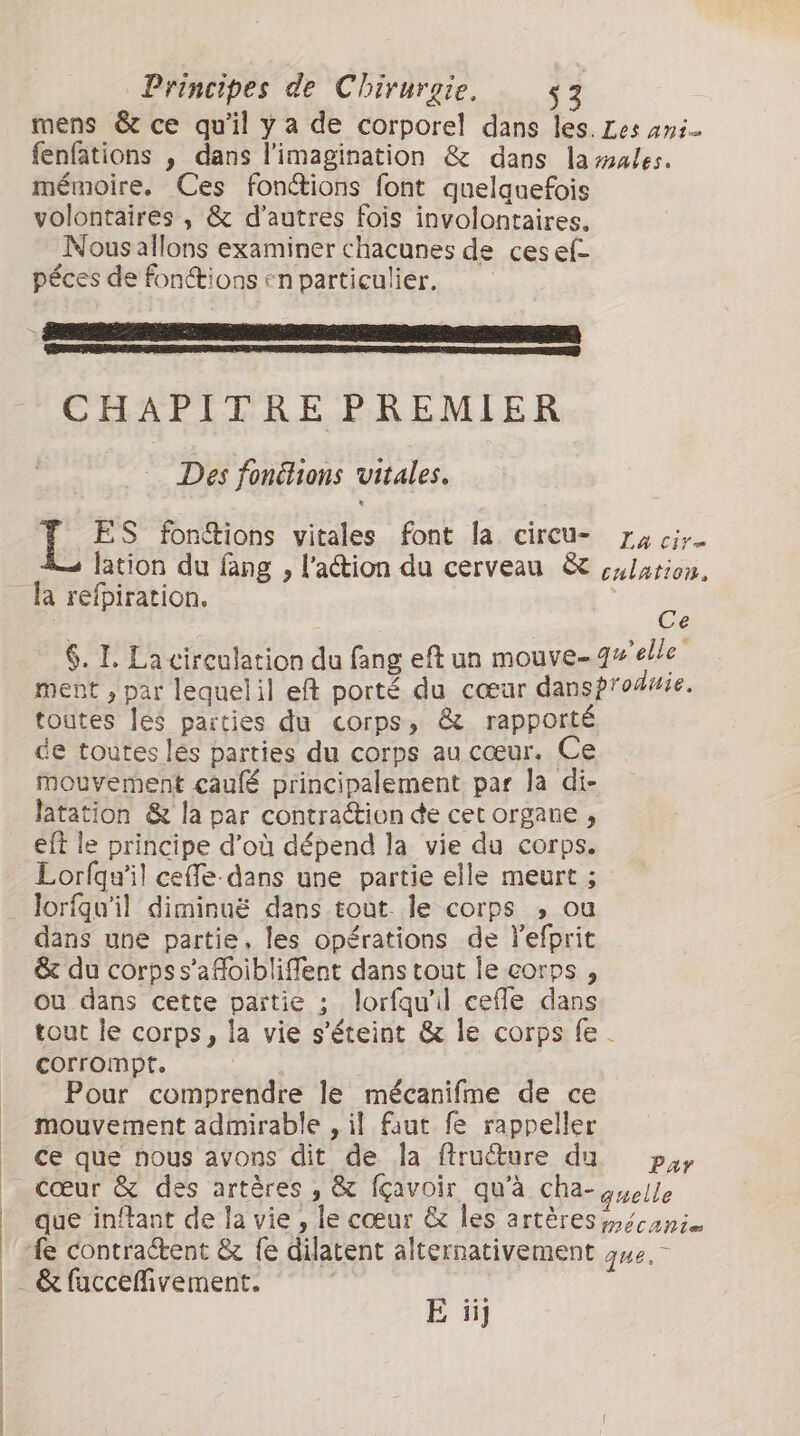 mens &amp; ce qu'il ya de corporel dans les. Les ani- fenfations , dans l'imagination &amp; dans la males. mémoire. Ces fonctions font quelquefois volontaires , &amp; d’autres fois involontaires. Nous allons examiner chacunes de cesef- péces de fonctions en particulier. CHAPITRE PREMIER Des fonéhions vitales. ES fon&amp;tions vitales font la circu- 74 cir- lation du fang , l’action du cerveau &amp; culation, Ce 6. I. La circulation du fang eft un mouve- qu'elle ment , par lequelil eft porté du cœur dansproduie. toutes les parties du corps, &amp; rapporté de toutes lés parties du corps au cœur. Ce mouvement caufé principalement par la di- latation &amp; la par contraction de cet organe , eft le principe d’où dépend la vie du corps. Lorfqu'il cefe- dans une partie elle meurt ; lorfqu'il diminuë dans tout. le corps , ou dans une partie, les opérations de lefprit &amp; du corps s’afoibliffent dans tout le corps , ou dans cette partie ; lorfqu'il cefe dans tout le corps, la vie s'éteint &amp; le corps fe. corrompt. | Pour comprendre le mécanifme de ce mouvement admirable , il faut fe rappeller ce que nous avons dit de la ftruéture da. pay cœur &amp; des artères , &amp; fçavoir qu'à cha- quelle que inftant de la vie , le cœur &amp; les artères /mécanis fe contractent &amp; fe dilatent alternativement gue,- E iij