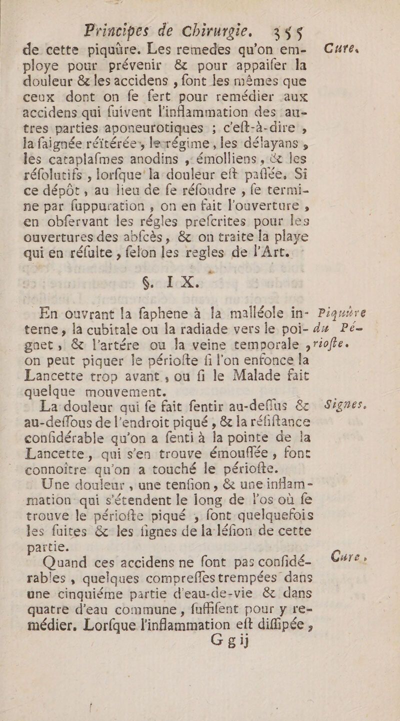 ploye pour prévenir &amp; pour appaifer la douleur &amp; les accidens , font les mêmes que ceux dont on fe fert pour remédier aux accidens qui fuivent inflammation des au- tres parties aponeurotiques ; c'elt-à-dire , la faignée réitérées lecrégime , les délayans, les cataplafmes anodins ,: émolliens , &amp;x les réfolutifs , lorfque' la: douleur eft pañlée, Si ce dépôt , au lieu de fe réfoudre , fe termi- ne par fuppuration , on en fait l'ouverture , en obfervant les régles prefcrites pour les ouvertures des abfcès, &amp; on traite la playe qui en réfulte , felon les regles de l'Art. Gedos : Cure, on peut piquer le périofte fi l'on enfonce la Lancette trop avant , ou fi le Malade fait quelque mouvement. La douleur qui fe fait fentir au-deflus &amp; au-deflous de l'endroit piqué , &amp; la réfiftance confidérable qu’on a fenti à la pointe de la Lancette, qui s’en trouve émouflée, font connoître qu'on a touché le périofte. Une douleur , une tenfon, &amp; une inflam- mation qui s'étendent le long de los où fe trouve le périofte piqué , font quelquefois les fuites &amp; les fignes de la léfion de cette partie. Quand ces accidens ne font pas confidé- rables , quelques compreffes trempées dans une cinquiéme partie d'eau-de-vie &amp; dans quatre d'eau commune , fufhlent pour y re- médier, Lorfque PER elt difipée , 81] Signes, Cure,