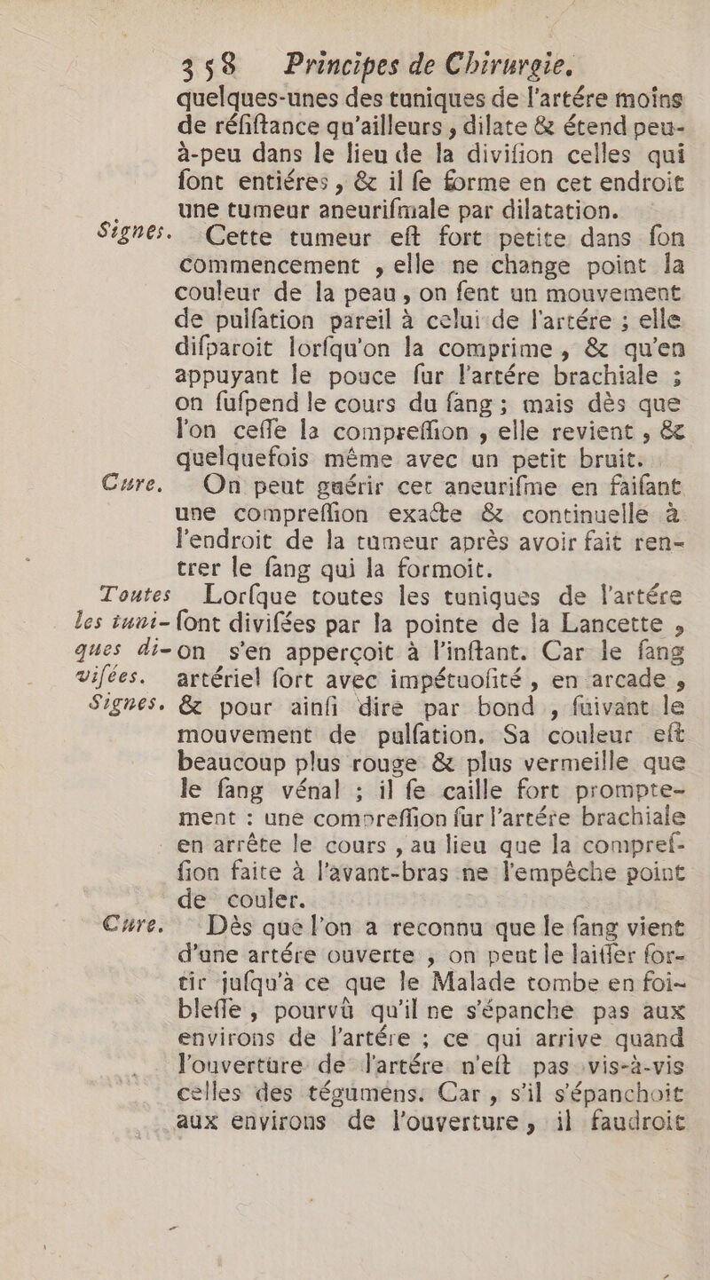 quelques-unes des tuniques de l’artére moins de réfiftance qu'ailleurs , dilate &amp; étend peu- à-peu dans le lieu de la divifion celles qui font entiéres , &amp; il fe forme en cet endroit une tumeur aneurifmale par dilatation. Cette tumeur eft fort petite dans fon commencement , elle ne change point la couleur de la peau, on fent un mouvement de pulfation pareil à celui de l'artére ; elle difparoit lorfqu'on la comprime, &amp; qu’en appuyant le pouce fur Fartére brachiale ; on fufpend le cours du fang; mais dès que lon cefe la comprefon , elle revient , &amp; quelquefois même avec un petit bruit. une compreflion exate &amp; continuelle à lendroit de la tumeur après avoir fait ren- trer le fang qui la formoit. Lorlque toutes les tunigques de l'artére vifées. Signes, Cure. artérie! fort avec impétuofté , en arcade , &amp; pour ainfi dire par bond , fuivant le mouvement de pualfation. Sa couleur eft beaucoup plus rouge &amp; plus vermeille que le fang vénal ; il fe caille fort prompte- ment : une comoreffion fur l’artére brachiale en arrête le cours , au lieu que la compref- fion faite à l'avant-bras ne l'empêche point de couler. Dès que Fon a reconnu que le fang vient d’une artére ouverte ; on pent le laitier for- tir jufqu'àa ce que le Malade tombe en foi- blefle , pourvü qu'il ne s'épanche pas aux environs de l'artére ; ce qui arrive quand l'ouvertüre de l'artére n'eft pas vis-à-vis celles des téguméns: Car , s’il s'épanchoit aux environs de l'ouverture, il faudroit