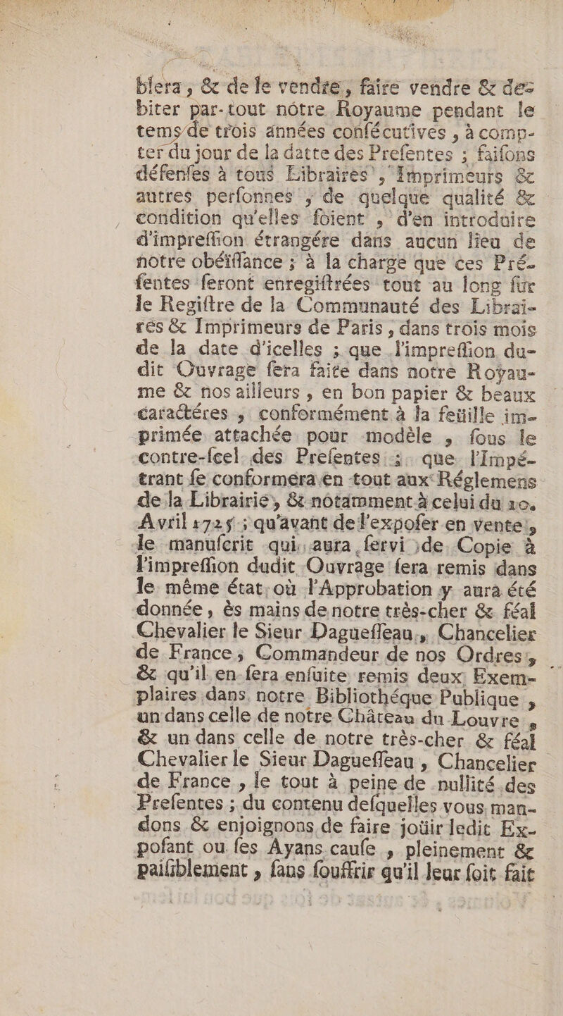 blera; &amp; de le vendre, faire vendre &amp; des biter par-tout nôtre Royaume pendant le tems/de trois années confécutives , à comp- ter du jour de la datte des Prefentes ; faifons défenfes à tous Libraires’, Imprimeurs &amp; autres perfonnes ; de quelque qualité &amp; condition qu'elles foient ; d'en introduire d'imprefion étrangére dans aucun lieu de notre obéïflance ; à la charge que ces Pré- fentes feront enregiftrées tout au long fur le Regiftre de la Communauté des Librai- rés &amp; Imprimeurs de Paris , dans trois mois de Ja date d'icelles ; que .l’impreffion du- dit Ouvrage fera faite dans notre Roÿau- me &amp; nos ailleurs , en bon papier &amp; beaux daractéres , conformément à la feüille im- primée attachée pour modèle , fous le contre-fcel. des Prefentes ;. que l'Impé- trant fe conformera.en tout aux Réglemens de la Librairie, 8&amp; notamment à celui du ro. Avril s725 qu'avant de l'expofer en vente; le manuferit qui, aura fervi ;de. Copie à limpreffion dudit Ouvrage fera remis dans le: même état:où Approbation y aura été donnée, ès mains de notre très-cher &amp; féal Chevalier le Sieur Daguefleau., Chancelier de France; Commandeur de nos Ordres, &amp; qu'il en-fera enfuite remis deux: Exem- ` plaires dans, notre Bibliothéque Publique , un dans celle de notre Château du Louvre s &amp; un dans celle de notre très-cher &amp; féal Chevalier le Sieur Daguefleau , Chancelier de France , le tout à peine de nullité des Prefentes ; du contenu defquelles vous man- dons &amp; enjoignons de faire joüir ledit Ex- pofant ou fes Ayans caule., pleinement &amp; pailblement , fans fouffrir qu'il Jeur foit fait