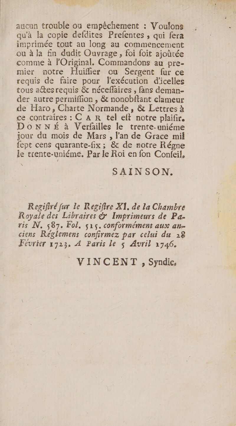 aucun trouble où empêchement : Voulons qu’à la copie defdites Prefentes , qui fera imprimée tout au long au commencement ou à la fin dudit Ouvrage, foi foit ajoûtée comme à l'Original. Commandons au pre- mier notre Huifier ou Sergent fur ce requis de faire pour lexécution d'icelles tous aesrequis &amp; néceflaires , fans deman- der autre permifion , &amp; nonobftant clameur de Haro, Charte Normande , &amp; Lettres à ce contraires : C A R tel eft notre plaifir. DonNNÉ à Verfailles le trente-uniéme jour du mois de Mars , lan de Grace mil fept cens quarante-fix ; &amp; de notre Régne le trente-uniéme, Par le Roi en fon Confeil, SAINSON. Regifiré fur le Regifire Xi. de la Chambre Royale des Libraires &amp; Imprimeurs de Pa. ris N, 587, Fol. 515. conformément aux an= ciens Reèglemens confirmez par celui du 28 Février 1723. A Paris le s Avril 1746. VINCENT , Syndic.