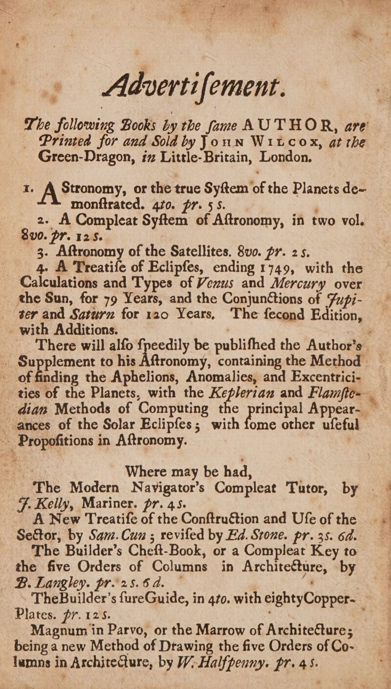 # Aldvertifement. The following Books by the fame AUTHOR, are _ Printed for and Sold byJoun Witcox, at the Green-Dragon, iz Little- Britain, London. I. A Stronomy; or the true Syftem of the Planets de- monftrated. 40. pr. 5S. ‘ 2. fi Compleat Syftem of Aftronomy, in two vol. 8v0. Or. 12.5. 3. Aftronomy of the Satellites. 8v0. pr. 25. 4. A Treatife of Eclipfes, ending 1749, with the Calculations and Types of Vewus and Mercury over the Sun, for 79 Years, and the ConjunGtions of Zupi- ter and Saturz for 120 Years, The fecond Edition, nding the Aphelions, Anomalies, and Excentrici- : Where may be had, The Modern Navigator’s Compleat Tutor, by &amp;. Kelly, Mariner. pr. 45. A New Treatife of the Conftruétion and Ufe of the The Builder’s Cheft-Book, or a Compleat Key to the five Orders of Columns in Architetture, by Plates. pr.125. Magnum in Parvo, or the Marrow of Architecture; being a new Method of Drawing the five Orders of Co- lumns in ArchiteCture, by W;-Halfpenny. pr. 45. * *